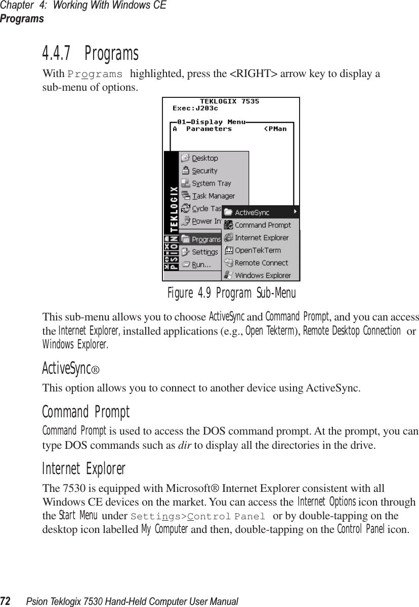 Chapter 4: Working With Windows CEPrograms72Psion Teklogix 7530 Hand-Held Computer User Manual4.4.7  ProgramsWith Programs highlighted, press the &lt;RIGHT&gt; arrow key to display a sub-menu of options.Figure 4.9 Program Sub-MenuThis sub-menu allows you to choose ActiveSync and Command Prompt, and you can access the Internet Explorer, installed applications (e.g., Open Tekterm), Remote Desktop Connection or Windows Explorer.ActiveSync®This option allows you to connect to another device using ActiveSync.Command PromptCommand Prompt is used to access the DOS command prompt. At the prompt, you can type DOS commands such as dir to display all the directories in the drive.Internet ExplorerThe 7530 is equipped with Microsoft® Internet Explorer consistent with all Windows CE devices on the market. You can access the Internet Options icon through the Start Menu under Settings&gt;Control Panel or by double-tapping on the desktop icon labelled My Computer and then, double-tapping on the Control Panel icon.