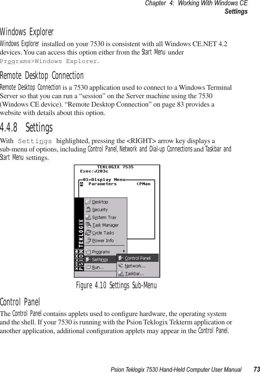 Psion Teklogix 7530 Hand-Held Computer User Manual73Chapter 4: Working With Windows CESettingsWindows ExplorerWindows Explorer installed on your 7530 is consistent with all Windows CE.NET 4.2 devices. You can access this option either from the Start Menu under Programs&gt;Windows Explorer.Remote Desktop ConnectionRemote Desktop Connection is a 7530 application used to connect to a Windows Terminal Server so that you can run a “session” on the Server machine using the 7530 (Windows CE device). “Remote Desktop Connection” on page 83 provides a website with details about this option.4.4.8  SettingsWith Settings highlighted, pressing the &lt;RIGHT&gt; arrow key displays a sub-menu of options, including Control Panel, Network and Dial-up Connections and Taskbar and Start Menu settings.Figure 4.10 Settings Sub-MenuControl PanelThe Control Panel contains applets used to conﬁgure hardware, the operating system and the shell. If your 7530 is running with the Psion Teklogix Tekterm application or another application, additional conﬁguration applets may appear in the Control Panel.