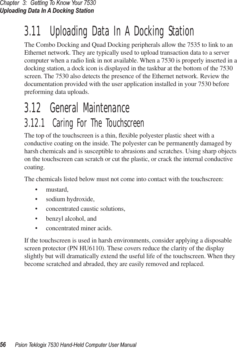 Chapter3:Getting To Know Your 7530Uploading Data In A Docking Station56Psion Teklogix 7530 Hand-Held Computer User Manual3.11  Uploading Data In A Docking StationThe Combo Docking and Quad Docking peripherals allow the 7535 to link to an Ethernet network. They are typically used to upload transaction data to a server computer when a radio link in not available. When a 7530 is properly inserted in a docking station, a dock icon is displayed in the taskbar at the bottom of the 7530 screen. The 7530 also detects the presence of the Ethernet network. Review the documentation provided with the user application installed in your 7530 before preforming data uploads.3.12  General Maintenance3.12.1  Caring For The TouchscreenThe top of the touchscreen is a thin, ﬂexible polyester plastic sheet with a conductive coating on the inside. The polyester can be permanently damaged by harsh chemicals and is susceptible to abrasions and scratches. Using sharp objects on the touchscreen can scratch or cut the plastic, or crack the internal conductive coating.The chemicals listed below must not come into contact with the touchscreen:• mustard,• sodium hydroxide,• concentrated caustic solutions,• benzyl alcohol, and• concentrated miner acids.If the touchscreen is used in harsh environments, consider applying a disposable screen protector (PN HU6110). These covers reduce the clarity of the display slightly but will dramatically extend the useful life of the touchscreen. When they become scratched and abraded, they are easily removed and replaced.