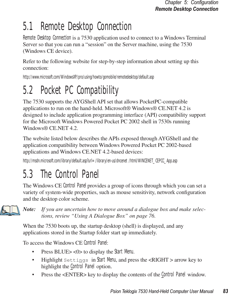 Psion Teklogix 7530 Hand-Held Computer User Manual83Chapter 5: ConﬁgurationRemote Desktop Connection5.1  Remote Desktop ConnectionRemote Desktop Connection is a 7530 application used to connect to a Windows Terminal Server so that you can run a “session” on the Server machine, using the 7530 (Windows CE device). Refer to the following website for step-by-step information about setting up this connection:http://www.microsoft.com/WindowsXP/pro/using/howto/gomobile/remotedesktop/default.asp5.2  Pocket PC CompatibilityThe 7530 supports the AYGShell API set that allows PocketPC-compatible applications to run on the hand-held. Microsoft® Windows® CE.NET 4.2 is designed to include application programming interface (API) compatibility support for the Microsoft Windows Powered Pocket PC 2002 shell in 7530s running Windows® CE.NET 4.2. The website listed below describes the APIs exposed through AYGShell and the application compatibility between Windows Powered Pocket PC 2002-based applications and Windows CE.NET 4.2-based devices:http://msdn.microsoft.com/library/default.asp?url=/library/en-us/dncenet /html/WINCENET_CEPCC_App.asp5.3  The Control PanelThe Windows CE Control Panel provides a group of icons through which you can set a variety of system-wide properties, such as mouse sensitivity, network conﬁguration and the desktop color scheme.Note: If you are uncertain how to move around a dialogue box and make selec-tions, review “Using A Dialogue Box” on page 76.When the 7530 boots up, the startup desktop (shell) is displayed, and any applications stored in the Startup folder start up immediately.To access the Windows CE Control Panel:• Press BLUE&gt; &lt;0&gt; to display the Start Menu.• Highlight Settings in Start Menu, and press the &lt;RIGHT &gt; arrow key to highlight the Control Panel option.• Press the &lt;ENTER&gt; key to display the contents of the Control Panel window.