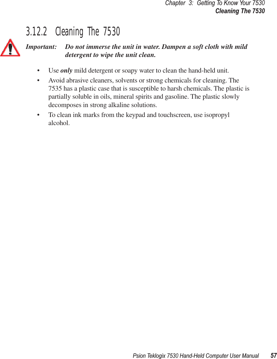 Psion Teklogix 7530 Hand-Held Computer User Manual57Chapter3:Getting To Know Your 7530Cleaning The 75303.12.2  Cleaning The 7530Important: Do not immerse the unit in water. Dampen a soft cloth with mild detergent to wipe the unit clean.• Use only mild detergent or soapy water to clean the hand-held unit.• Avoid abrasive cleaners, solvents or strong chemicals for cleaning. The 7535 has a plastic case that is susceptible to harsh chemicals. The plastic is partially soluble in oils, mineral spirits and gasoline. The plastic slowly decomposes in strong alkaline solutions.• To clean ink marks from the keypad and touchscreen, use isopropyl alcohol.