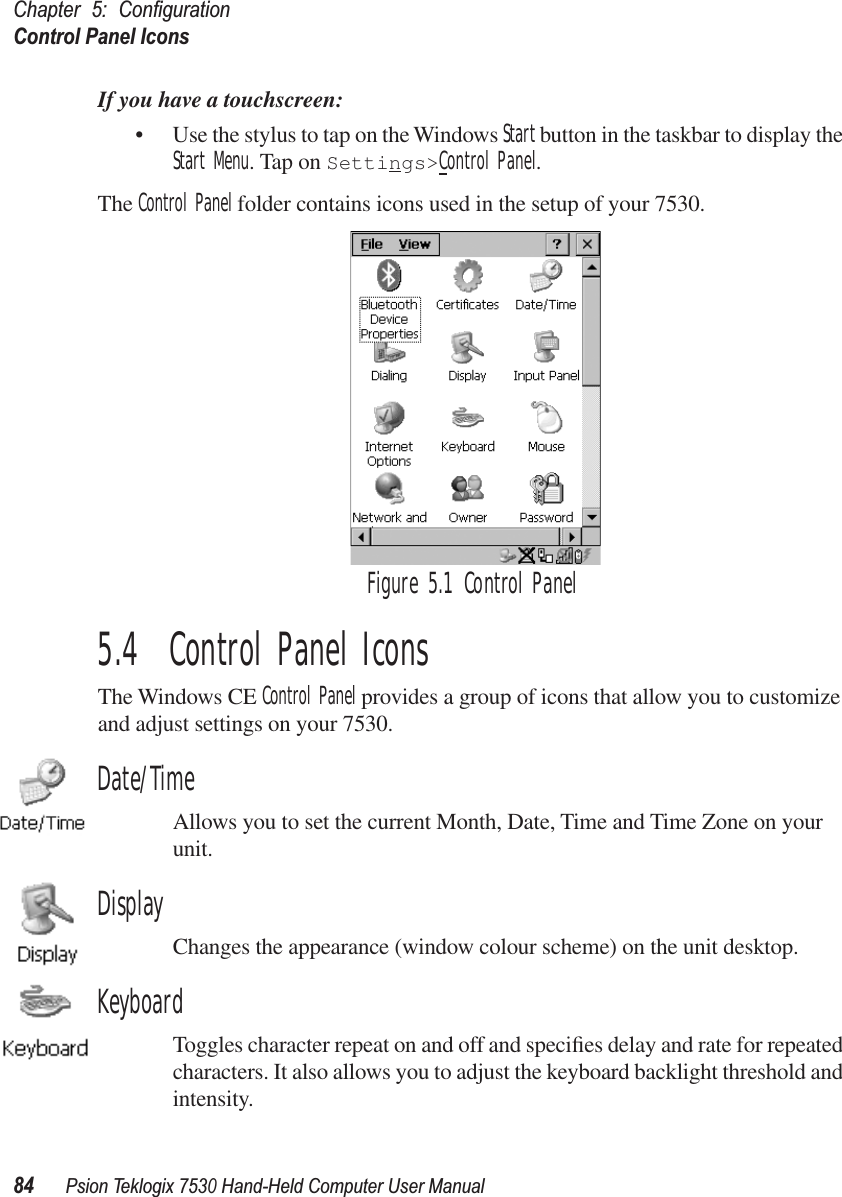 Chapter 5: ConﬁgurationControl Panel Icons84Psion Teklogix 7530 Hand-Held Computer User ManualIf you have a touchscreen:• Use the stylus to tap on the Windows Start button in the taskbar to display the Start Menu. Tap on Settings&gt;Control Panel.The Control Panel folder contains icons used in the setup of your 7530. Figure 5.1 Control Panel5.4  Control Panel IconsThe Windows CE Control Panel provides a group of icons that allow you to customize and adjust settings on your 7530.Date/TimeAllows you to set the current Month, Date, Time and Time Zone on your unit.DisplayChanges the appearance (window colour scheme) on the unit desktop.KeyboardToggles character repeat on and off and speciﬁes delay and rate for repeated characters. It also allows you to adjust the keyboard backlight threshold and intensity.