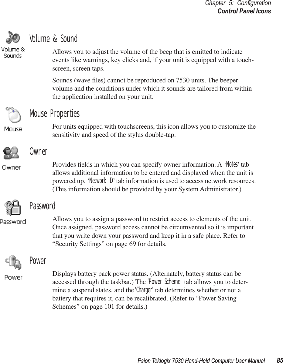 Psion Teklogix 7530 Hand-Held Computer User Manual85Chapter 5: ConﬁgurationControl Panel IconsVolume &amp; SoundAllows you to adjust the volume of the beep that is emitted to indicate events like warnings, key clicks and, if your unit is equipped with a touch-screen, screen taps.Sounds (wave ﬁles) cannot be reproduced on 7530 units. The beeper volume and the conditions under which it sounds are tailored from within the application installed on your unit.Mouse PropertiesFor units equipped with touchscreens, this icon allows you to customize the sensitivity and speed of the stylus double-tap.OwnerProvides ﬁelds in which you can specify owner information. A ‘Notes’ tab allows additional information to be entered and displayed when the unit is powered up. ‘Network ID’ tab information is used to access network resources. (This information should be provided by your System Administrator.)PasswordAllows you to assign a password to restrict access to elements of the unit. Once assigned, password access cannot be circumvented so it is important that you write down your password and keep it in a safe place. Refer to “Security Settings” on page 69 for details.PowerDisplays battery pack power status. (Alternately, battery status can be accessed through the taskbar.) The ‘Power Scheme’ tab allows you to deter-mine a suspend states, and the ‘Charger’ tab determines whether or not a battery that requires it, can be recalibrated. (Refer to “Power Saving Schemes” on page 101 for details.)