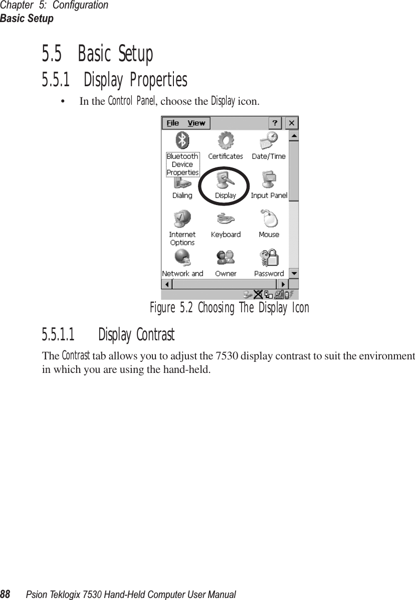 Chapter 5: ConﬁgurationBasic Setup88Psion Teklogix 7530 Hand-Held Computer User Manual5.5  Basic Setup5.5.1  Display Properties• In the Control Panel, choose the Display icon.Figure 5.2 Choosing The Display Icon5.5.1.1 Display ContrastThe Contrast tab allows you to adjust the 7530 display contrast to suit the environment in which you are using the hand-held. 