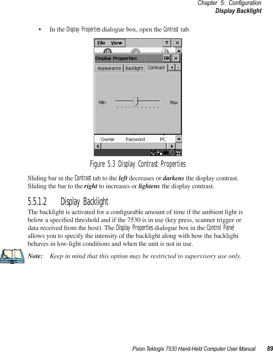 Psion Teklogix 7530 Hand-Held Computer User Manual89Chapter 5: ConﬁgurationDisplay Backlight• In the Display Properties dialogue box, open the Contrast tab.Figure 5.3 Display Contrast PropertiesSliding bar in the Contrast tab to the left decreases or darkens the display contrast. Sliding the bar to the right to increases or lightens the display contrast.5.5.1.2 Display BacklightThe backlight is activated for a conﬁgurable amount of time if the ambient light is below a speciﬁed threshold and if the 7530 is in use (key press, scanner trigger or data received from the host). The Display Properties dialogue box in the Control Panel allows you to specify the intensity of the backlight along with how the backlight behaves in low-light conditions and when the unit is not in use.Note: Keep in mind that this option may be restricted to supervisory use only.