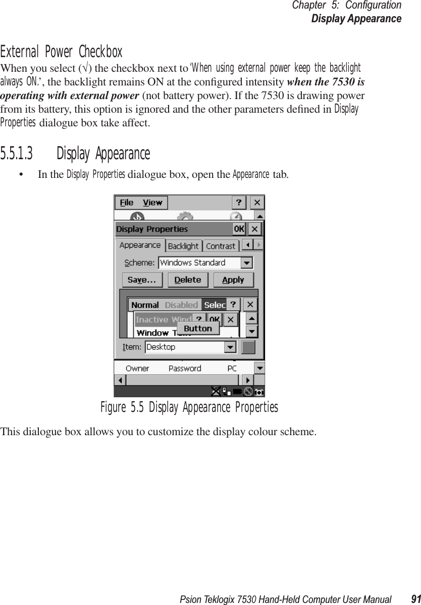 Psion Teklogix 7530 Hand-Held Computer User Manual91Chapter 5: ConﬁgurationDisplay AppearanceExternal Power CheckboxWhen you select (√) the checkbox next to ‘When using external power keep the backlight always ON.’, the backlight remains ON at the conﬁgured intensity when the 7530 is operating with external power (not battery power). If the 7530 is drawing power from its battery, this option is ignored and the other parameters deﬁned in Display Properties dialogue box take affect.5.5.1.3 Display Appearance• In the Display Properties dialogue box, open the Appearance tab.Figure 5.5 Display Appearance PropertiesThis dialogue box allows you to customize the display colour scheme.