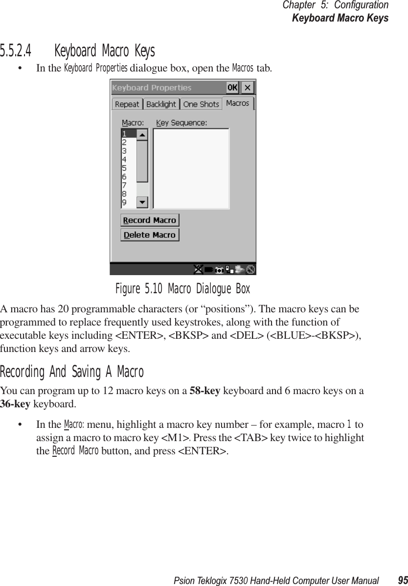 Psion Teklogix 7530 Hand-Held Computer User Manual95Chapter 5: ConﬁgurationKeyboard Macro Keys5.5.2.4 Keyboard Macro Keys• In the Keyboard Properties dialogue box, open the Macros tab.Figure 5.10 Macro Dialogue BoxA macro has 20 programmable characters (or “positions”). The macro keys can be programmed to replace frequently used keystrokes, along with the function of executable keys including &lt;ENTER&gt;, &lt;BKSP&gt; and &lt;DEL&gt; (&lt;BLUE&gt;-&lt;BKSP&gt;), function keys and arrow keys. Recording And Saving A MacroYou can program up to 12 macro keys on a 58-key keyboard and 6 macro keys on a 36-key keyboard.• In the Macro: menu, highlight a macro key number – for example, macro 1 to assign a macro to macro key &lt;M1&gt;. Press the &lt;TAB&gt; key twice to highlight the Record Macro button, and press &lt;ENTER&gt;. 