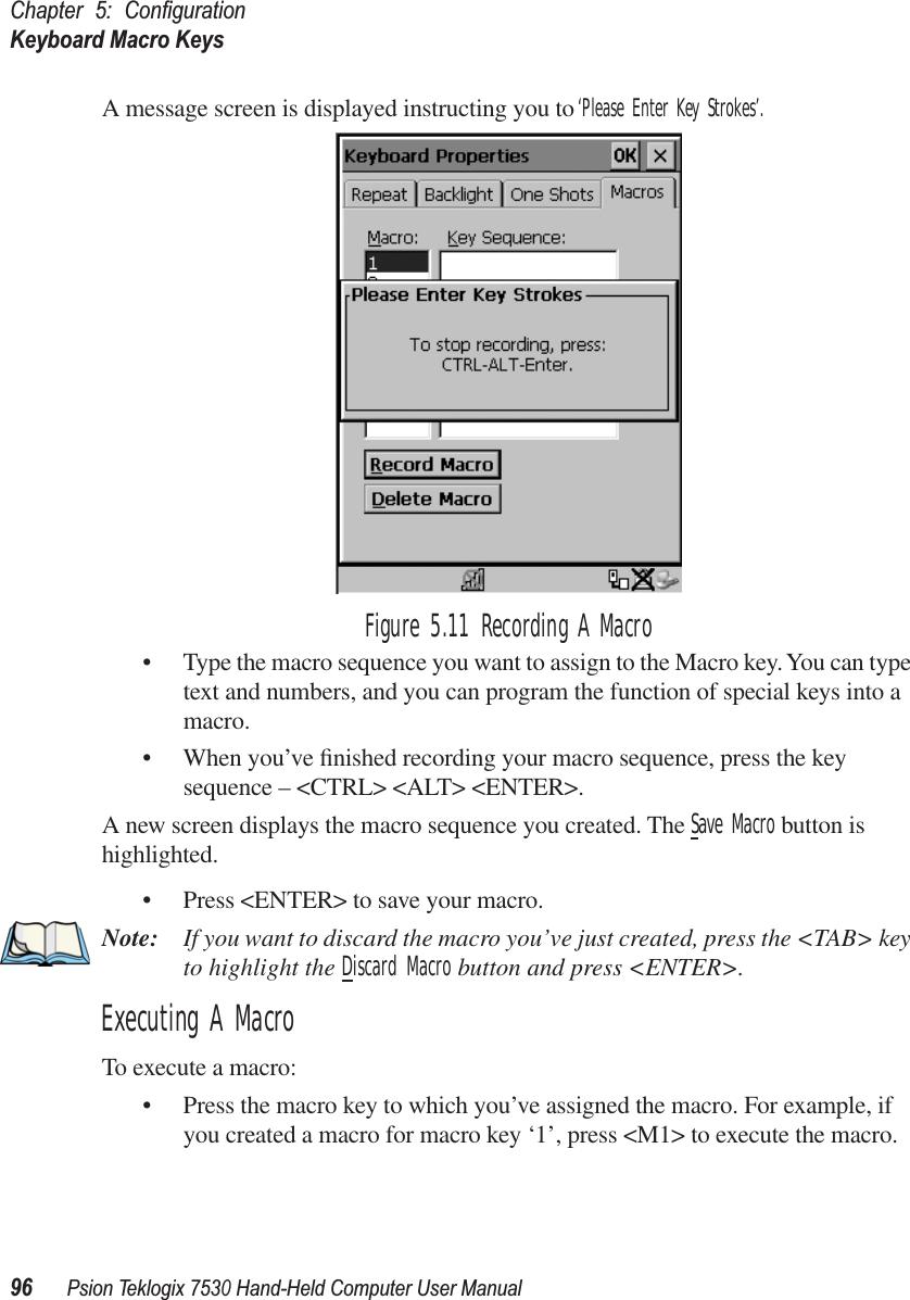 Chapter 5: ConﬁgurationKeyboard Macro Keys96Psion Teklogix 7530 Hand-Held Computer User ManualA message screen is displayed instructing you to ‘Please Enter Key Strokes’. Figure 5.11 Recording A Macro• Type the macro sequence you want to assign to the Macro key. You can type text and numbers, and you can program the function of special keys into a macro.• When you’ve ﬁnished recording your macro sequence, press the key sequence – &lt;CTRL&gt; &lt;ALT&gt; &lt;ENTER&gt;.A new screen displays the macro sequence you created. The Save Macro button is highlighted. • Press &lt;ENTER&gt; to save your macro.Note: If you want to discard the macro you’ve just created, press the &lt;TAB&gt; key to highlight the Discard Macro button and press &lt;ENTER&gt;.Executing A MacroTo execute a macro:• Press the macro key to which you’ve assigned the macro. For example, if you created a macro for macro key ‘1’, press &lt;M1&gt; to execute the macro.