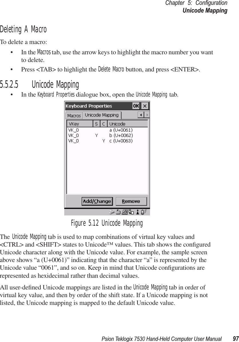 Psion Teklogix 7530 Hand-Held Computer User Manual97Chapter 5: ConﬁgurationUnicode MappingDeleting A MacroTo delete a macro:• In the Macros tab, use the arrow keys to highlight the macro number you want to delete.• Press &lt;TAB&gt; to highlight the Delete Macro button, and press &lt;ENTER&gt;.5.5.2.5 Unicode Mapping• In the Keyboard Properties dialogue box, open the Unicode Mapping tab.Figure 5.12 Unicode MappingThe Unicode Mapping tab is used to map combinations of virtual key values and &lt;CTRL&gt; and &lt;SHIFT&gt; states to Unicode™ values. This tab shows the conﬁgured Unicode character along with the Unicode value. For example, the sample screen above shows “a (U+0061)” indicating that the character “a” is represented by the Unicode value “0061”, and so on. Keep in mind that Unicode conﬁgurations are represented as hexidecimal rather than decimal values.All user-deﬁned Unicode mappings are listed in the Unicode Mapping tab in order of virtual key value, and then by order of the shift state. If a Unicode mapping is not listed, the Unicode mapping is mapped to the default Unicode value.