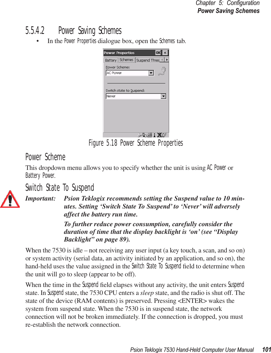 Psion Teklogix 7530 Hand-Held Computer User Manual101Chapter 5: ConﬁgurationPower Saving Schemes5.5.4.2 Power Saving Schemes• In the Power Properties dialogue box, open the Schemes tab.Figure 5.18 Power Scheme PropertiesPower SchemeThis dropdown menu allows you to specify whether the unit is using AC Power or Battery Power.Switch State To SuspendImportant: Psion Teklogix recommends setting the Suspend value to 10 min-utes. Setting ‘Switch State To Suspend’ to ‘Never’ will adversely affect the battery run time. To further reduce power consumption, carefully consider the duration of time that the display backlight is ‘on’ (see “Display Backlight” on page 89).When the 7530 is idle – not receiving any user input (a key touch, a scan, and so on) or system activity (serial data, an activity initiated by an application, and so on), the hand-held uses the value assigned in the Switch State To Suspend ﬁeld to determine when the unit will go to sleep (appear to be off). When the time in the Suspend ﬁeld elapses without any activity, the unit enters Suspend state. In Suspend state, the 7530 CPU enters a sleep state, and the radio is shut off. The state of the device (RAM contents) is preserved. Pressing &lt;ENTER&gt; wakes the system from suspend state. When the 7530 is in suspend state, the network connection will not be broken immediately. If the connection is dropped, you must re-establish the network connection.