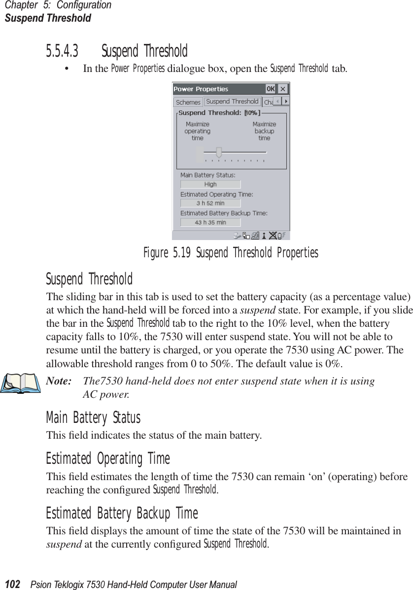 Chapter 5: ConﬁgurationSuspend Threshold102Psion Teklogix 7530 Hand-Held Computer User Manual5.5.4.3 Suspend Threshold• In the Power Properties dialogue box, open the Suspend Threshold tab.Figure 5.19 Suspend Threshold PropertiesSuspend ThresholdThe sliding bar in this tab is used to set the battery capacity (as a percentage value) at which the hand-held will be forced into a suspend state. For example, if you slide the bar in the Suspend Threshold tab to the right to the 10% level, when the battery capacity falls to 10%, the 7530 will enter suspend state. You will not be able to resume until the battery is charged, or you operate the 7530 using AC power. The allowable threshold ranges from 0 to 50%. The default value is 0%.Note: The7530 hand-held does not enter suspend state when it is using AC power.Main Battery Status This ﬁeld indicates the status of the main battery.Estimated Operating TimeThis ﬁeld estimates the length of time the 7530 can remain ‘on’ (operating) before reaching the conﬁgured Suspend Threshold. Estimated Battery Backup TimeThis ﬁeld displays the amount of time the state of the 7530 will be maintained in suspend at the currently conﬁgured Suspend Threshold.