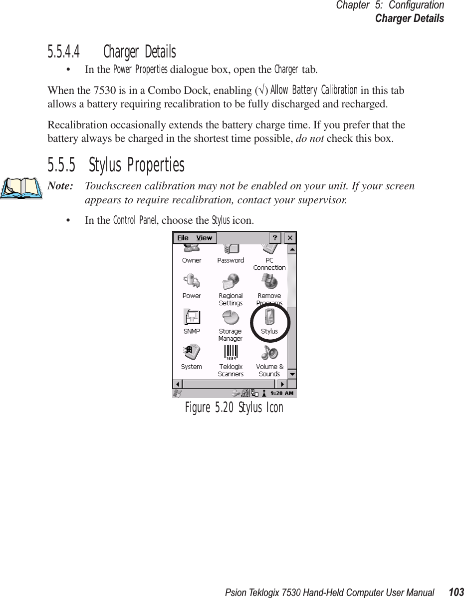 Psion Teklogix 7530 Hand-Held Computer User Manual103Chapter 5: ConﬁgurationCharger Details5.5.4.4 Charger Details• In the Power Properties dialogue box, open the Charger tab.When the 7530 is in a Combo Dock, enabling (√) Allow Battery Calibration in this tab allows a battery requiring recalibration to be fully discharged and recharged.Recalibration occasionally extends the battery charge time. If you prefer that the battery always be charged in the shortest time possible, do not check this box.5.5.5  Stylus PropertiesNote: Touchscreen calibration may not be enabled on your unit. If your screen appears to require recalibration, contact your supervisor.• In the Control Panel, choose the Stylus icon.Figure 5.20 Stylus Icon