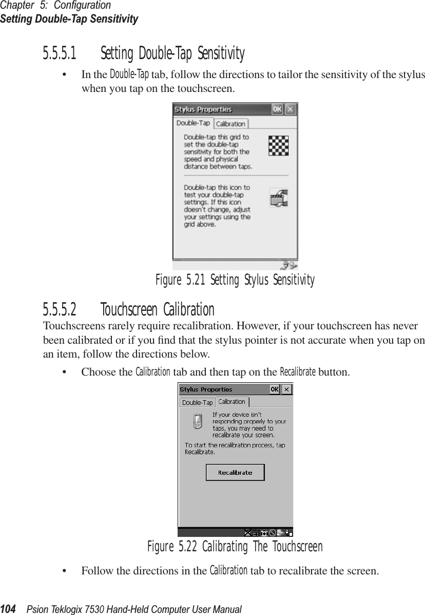 Chapter 5: ConﬁgurationSetting Double-Tap Sensitivity104Psion Teklogix 7530 Hand-Held Computer User Manual5.5.5.1 Setting Double-Tap Sensitivity• In the Double-Tap tab, follow the directions to tailor the sensitivity of the stylus when you tap on the touchscreen.Figure 5.21 Setting Stylus Sensitivity5.5.5.2 Touchscreen CalibrationTouchscreens rarely require recalibration. However, if your touchscreen has never been calibrated or if you ﬁnd that the stylus pointer is not accurate when you tap on an item, follow the directions below.• Choose the Calibration tab and then tap on the Recalibrate button.Figure 5.22 Calibrating The Touchscreen• Follow the directions in the Calibration tab to recalibrate the screen.