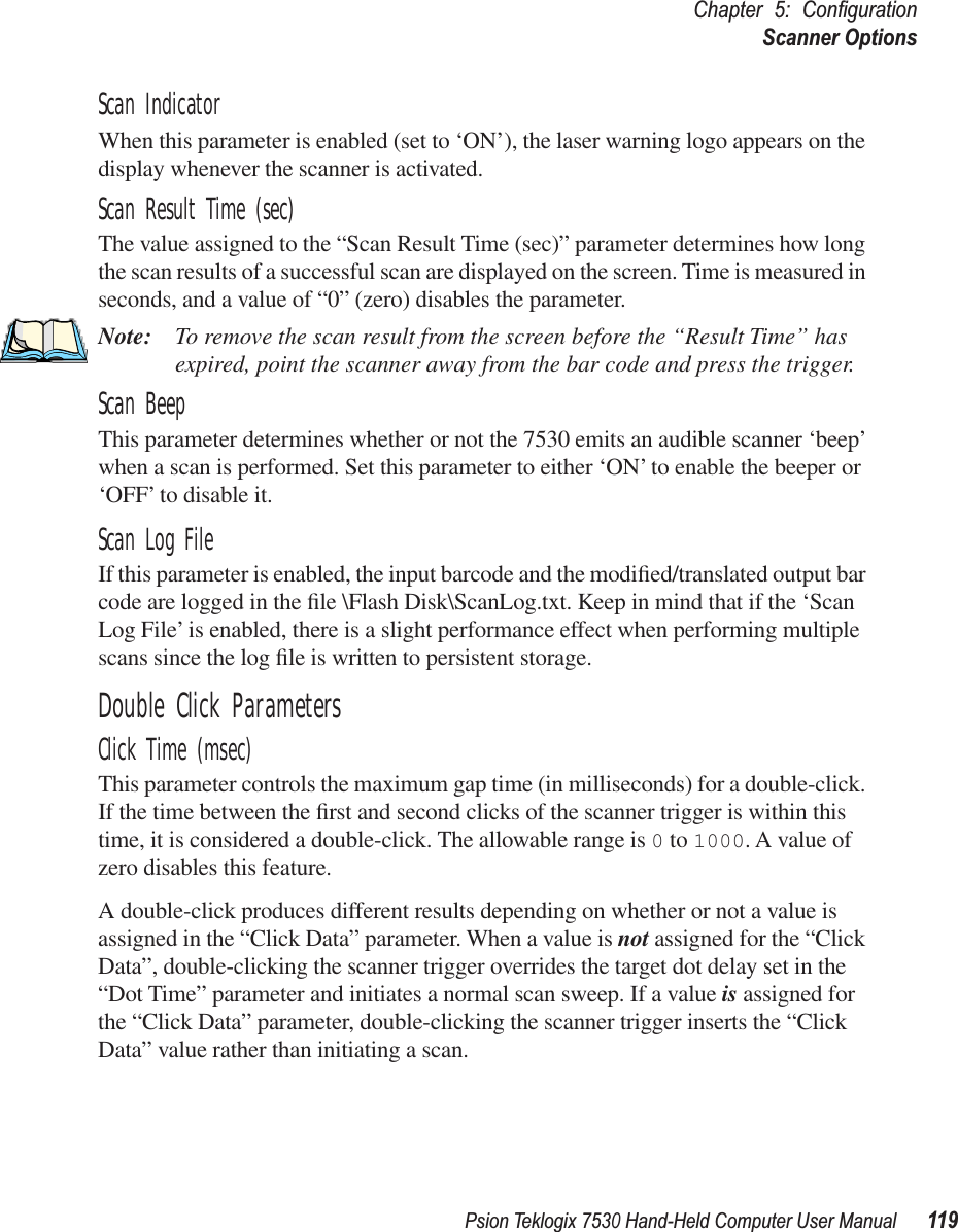 Psion Teklogix 7530 Hand-Held Computer User Manual119Chapter 5: ConﬁgurationScanner OptionsScan IndicatorWhen this parameter is enabled (set to ‘ON’), the laser warning logo appears on the display whenever the scanner is activated.Scan Result Time (sec)The value assigned to the “Scan Result Time (sec)” parameter determines how long the scan results of a successful scan are displayed on the screen. Time is measured in seconds, and a value of “0” (zero) disables the parameter.Note: To remove the scan result from the screen before the “Result Time” has expired, point the scanner away from the bar code and press the trigger.Scan BeepThis parameter determines whether or not the 7530 emits an audible scanner ‘beep’ when a scan is performed. Set this parameter to either ‘ON’ to enable the beeper or ‘OFF’ to disable it.Scan Log FileIf this parameter is enabled, the input barcode and the modiﬁed/translated output bar code are logged in the ﬁle \Flash Disk\ScanLog.txt. Keep in mind that if the ‘Scan Log File’ is enabled, there is a slight performance effect when performing multiple scans since the log ﬁle is written to persistent storage.Double Click ParametersClick Time (msec)This parameter controls the maximum gap time (in milliseconds) for a double-click. If the time between the ﬁrst and second clicks of the scanner trigger is within this time, it is considered a double-click. The allowable range is 0 to 1000. A value of zero disables this feature.A double-click produces different results depending on whether or not a value is assigned in the “Click Data” parameter. When a value is not assigned for the “Click Data”, double-clicking the scanner trigger overrides the target dot delay set in the “Dot Time” parameter and initiates a normal scan sweep. If a value is assigned for the “Click Data” parameter, double-clicking the scanner trigger inserts the “Click Data” value rather than initiating a scan.