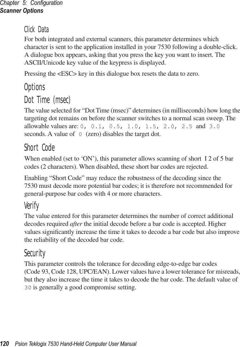 Chapter 5: ConﬁgurationScanner Options120Psion Teklogix 7530 Hand-Held Computer User ManualClick DataFor both integrated and external scanners, this parameter determines which character is sent to the application installed in your 7530 following a double-click. A dialogue box appears, asking that you press the key you want to insert. The ASCII/Unicode key value of the keypress is displayed. Pressing the &lt;ESC&gt; key in this dialogue box resets the data to zero.OptionsDot Time (msec)The value selected for “Dot Time (msec)” determines (in milliseconds) how long the targeting dot remains on before the scanner switches to a normal scan sweep. The allowable values are: 0, 0.1, 0.5, 1.0, 1.5, 2.0, 2.5 and 3.0 seconds. A value of 0 (zero) disables the target dot.Short CodeWhen enabled (set to ‘ON’), this parameter allows scanning of short I 2 of 5 bar codes (2 characters). When disabled, these short bar codes are rejected.Enabling “Short Code” may reduce the robustness of the decoding since the 7530 must decode more potential bar codes; it is therefore not recommended for general-purpose bar codes with 4 or more characters.VerifyThe value entered for this parameter determines the number of correct additional decodes required after the initial decode before a bar code is accepted. Higher values signiﬁcantly increase the time it takes to decode a bar code but also improve the reliability of the decoded bar code.SecurityThis parameter controls the tolerance for decoding edge-to-edge bar codes (Code 93, Code 128, UPC/EAN). Lower values have a lower tolerance for misreads, but they also increase the time it takes to decode the bar code. The default value of 30 is generally a good compromise setting.