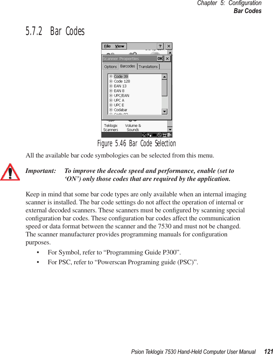 Psion Teklogix 7530 Hand-Held Computer User Manual121Chapter 5: ConﬁgurationBar Codes5.7.2  Bar CodesFigure 5.46 Bar Code SelectionAll the available bar code symbologies can be selected from this menu.Important: To improve the decode speed and performance, enable (set to ‘ON’) only those codes that are required by the application.Keep in mind that some bar code types are only available when an internal imaging scanner is installed. The bar code settings do not affect the operation of internal or external decoded scanners. These scanners must be conﬁgured by scanning special conﬁguration bar codes. These conﬁguration bar codes affect the communication speed or data format between the scanner and the 7530 and must not be changed. The scanner manufacturer provides programming manuals for conﬁguration purposes.• For Symbol, refer to “Programming Guide P300”.• For PSC, refer to “Powerscan Programing guide (PSC)”.