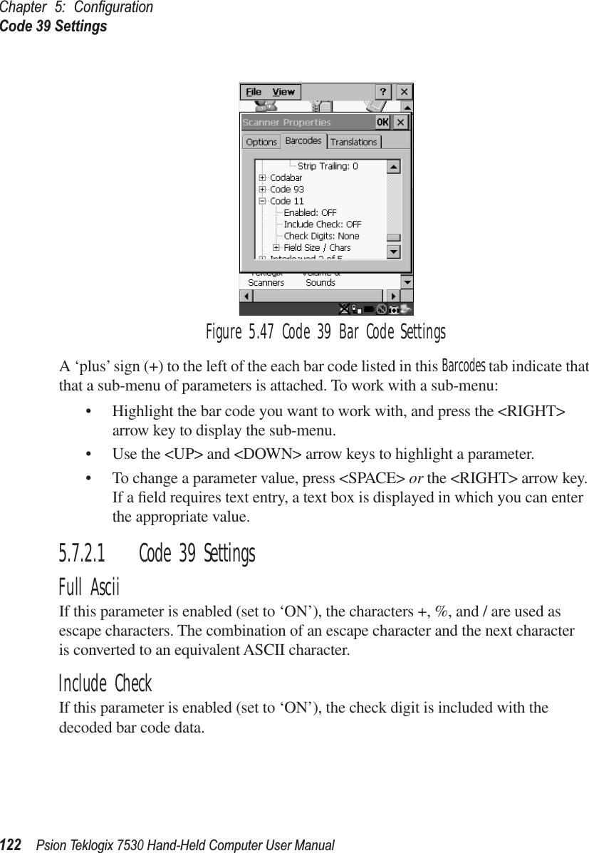 Chapter 5: ConﬁgurationCode 39 Settings122Psion Teklogix 7530 Hand-Held Computer User ManualFigure 5.47 Code 39 Bar Code SettingsA ‘plus’ sign (+) to the left of the each bar code listed in this Barcodes tab indicate that that a sub-menu of parameters is attached. To work with a sub-menu:• Highlight the bar code you want to work with, and press the &lt;RIGHT&gt; arrow key to display the sub-menu.• Use the &lt;UP&gt; and &lt;DOWN&gt; arrow keys to highlight a parameter. • To change a parameter value, press &lt;SPACE&gt; or the &lt;RIGHT&gt; arrow key. If a ﬁeld requires text entry, a text box is displayed in which you can enter the appropriate value.5.7.2.1 Code 39 SettingsFull AsciiIf this parameter is enabled (set to ‘ON’), the characters +, %, and / are used as escape characters. The combination of an escape character and the next character is converted to an equivalent ASCII character.Include CheckIf this parameter is enabled (set to ‘ON’), the check digit is included with the decoded bar code data.