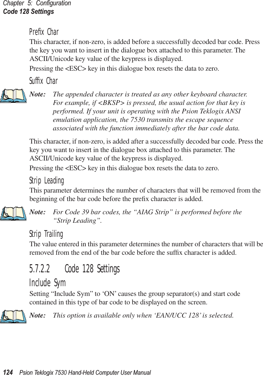 Chapter 5: ConﬁgurationCode 128 Settings124Psion Teklogix 7530 Hand-Held Computer User ManualPreﬁx CharThis character, if non-zero, is added before a successfully decoded bar code. Press the key you want to insert in the dialogue box attached to this parameter. The ASCII/Unicode key value of the keypress is displayed.Pressing the &lt;ESC&gt; key in this dialogue box resets the data to zero.Sufﬁx CharNote: The appended character is treated as any other keyboard character. For example, if &lt;BKSP&gt; is pressed, the usual action for that key is performed. If your unit is operating with the Psion Teklogix ANSI emulation application, the 7530 transmits the escape sequence associated with the function immediately after the bar code data.This character, if non-zero, is added after a successfully decoded bar code. Press the key you want to insert in the dialogue box attached to this parameter. The ASCII/Unicode key value of the keypress is displayed.Pressing the &lt;ESC&gt; key in this dialogue box resets the data to zero.Strip LeadingThis parameter determines the number of characters that will be removed from the beginning of the bar code before the preﬁx character is added.Note: For Code 39 bar codes, the “AIAG Strip” is performed before the “Strip Leading”.Strip TrailingThe value entered in this parameter determines the number of characters that will be removed from the end of the bar code before the sufﬁx character is added.5.7.2.2 Code 128 SettingsInclude SymSetting “Include Sym” to ‘ON’ causes the group separator(s) and start code contained in this type of bar code to be displayed on the screen.Note: This option is available only when ‘EAN/UCC 128’ is selected.