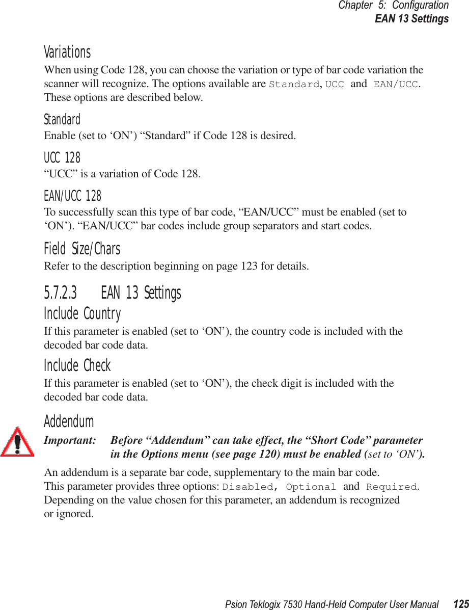 Psion Teklogix 7530 Hand-Held Computer User Manual125Chapter 5: ConﬁgurationEAN 13 SettingsVariationsWhen using Code 128, you can choose the variation or type of bar code variation the scanner will recognize. The options available are Standard, UCC and EAN/UCC. These options are described below.StandardEnable (set to ‘ON’) “Standard” if Code 128 is desired.UCC 128“UCC” is a variation of Code 128.EAN/UCC 128To successfully scan this type of bar code, “EAN/UCC” must be enabled (set to ‘ON’). “EAN/UCC” bar codes include group separators and start codes.Field Size/CharsRefer to the description beginning on page 123 for details.5.7.2.3 EAN 13 SettingsInclude CountryIf this parameter is enabled (set to ‘ON’), the country code is included with the decoded bar code data.Include CheckIf this parameter is enabled (set to ‘ON’), the check digit is included with the decoded bar code data.AddendumImportant: Before “Addendum” can take effect, the “Short Code” parameter in the Options menu (see page 120) must be enabled (set to ‘ON’).An addendum is a separate bar code, supplementary to the main bar code. This parameter provides three options: Disabled, Optional and Required. Depending on the value chosen for this parameter, an addendum is recognized or ignored.