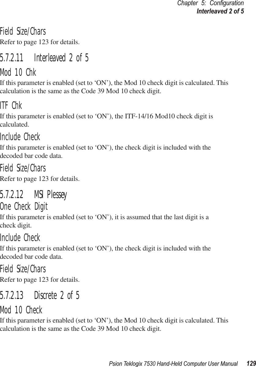 Psion Teklogix 7530 Hand-Held Computer User Manual129Chapter 5: ConﬁgurationInterleaved 2 of 5Field Size/CharsRefer to page 123 for details.5.7.2.11 Interleaved 2 of 5Mod 10 ChkIf this parameter is enabled (set to ‘ON’), the Mod 10 check digit is calculated. This calculation is the same as the Code 39 Mod 10 check digit.ITF ChkIf this parameter is enabled (set to ‘ON’), the ITF-14/16 Mod10 check digit is calculated.Include CheckIf this parameter is enabled (set to ‘ON’), the check digit is included with the decoded bar code data.Field Size/CharsRefer to page 123 for details.5.7.2.12 MSI PlesseyOne Check DigitIf this parameter is enabled (set to ‘ON’), it is assumed that the last digit is a check digit.Include CheckIf this parameter is enabled (set to ‘ON’), the check digit is included with the decoded bar code data.Field Size/CharsRefer to page 123 for details.5.7.2.13 Discrete 2 of 5Mod 10 CheckIf this parameter is enabled (set to ‘ON’), the Mod 10 check digit is calculated. This calculation is the same as the Code 39 Mod 10 check digit.