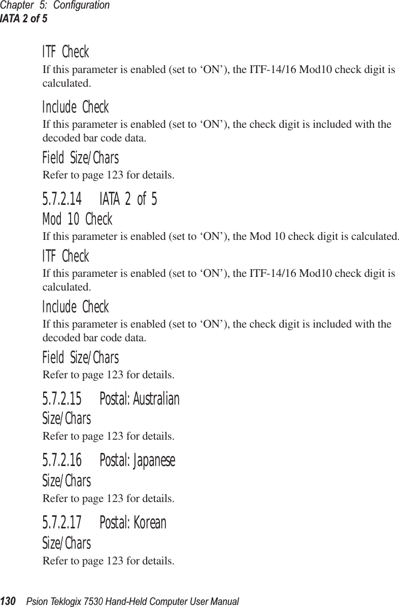 Chapter 5: ConﬁgurationIATA 2 of 5130Psion Teklogix 7530 Hand-Held Computer User ManualITF CheckIf this parameter is enabled (set to ‘ON’), the ITF-14/16 Mod10 check digit is calculated.Include CheckIf this parameter is enabled (set to ‘ON’), the check digit is included with the decoded bar code data.Field Size/CharsRefer to page 123 for details.5.7.2.14 IATA 2 of 5Mod 10 CheckIf this parameter is enabled (set to ‘ON’), the Mod 10 check digit is calculated.ITF CheckIf this parameter is enabled (set to ‘ON’), the ITF-14/16 Mod10 check digit is calculated.Include CheckIf this parameter is enabled (set to ‘ON’), the check digit is included with the decoded bar code data.Field Size/CharsRefer to page 123 for details.5.7.2.15 Postal: AustralianSize/CharsRefer to page 123 for details.5.7.2.16 Postal: JapaneseSize/CharsRefer to page 123 for details.5.7.2.17 Postal: KoreanSize/CharsRefer to page 123 for details.