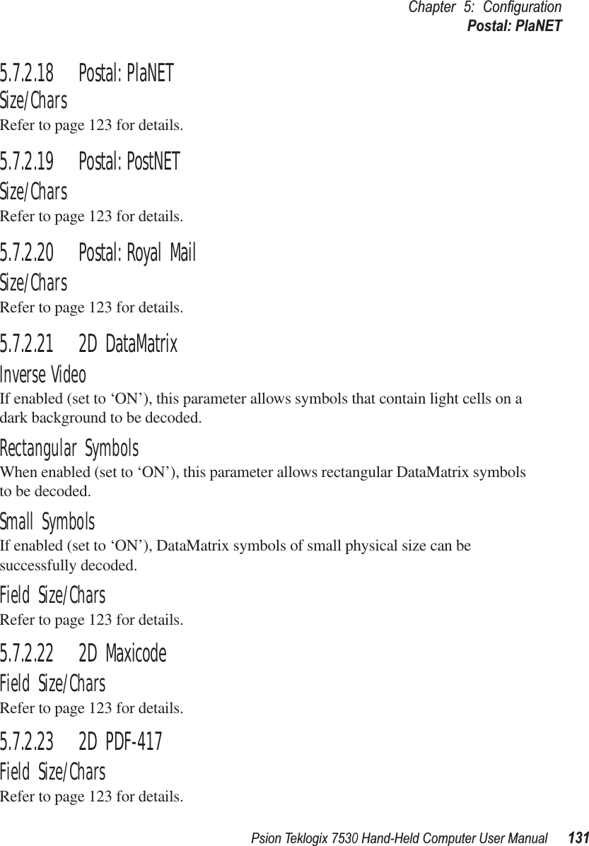 Psion Teklogix 7530 Hand-Held Computer User Manual131Chapter 5: ConﬁgurationPostal: PlaNET5.7.2.18 Postal: PlaNETSize/CharsRefer to page 123 for details.5.7.2.19 Postal: PostNETSize/CharsRefer to page 123 for details.5.7.2.20 Postal: Royal MailSize/CharsRefer to page 123 for details.5.7.2.21 2D DataMatrixInverse VideoIf enabled (set to ‘ON’), this parameter allows symbols that contain light cells on a dark background to be decoded.Rectangular SymbolsWhen enabled (set to ‘ON’), this parameter allows rectangular DataMatrix symbols to be decoded.Small SymbolsIf enabled (set to ‘ON’), DataMatrix symbols of small physical size can be successfully decoded.Field Size/CharsRefer to page 123 for details.5.7.2.22 2D MaxicodeField Size/CharsRefer to page 123 for details.5.7.2.23 2D PDF-417Field Size/CharsRefer to page 123 for details.