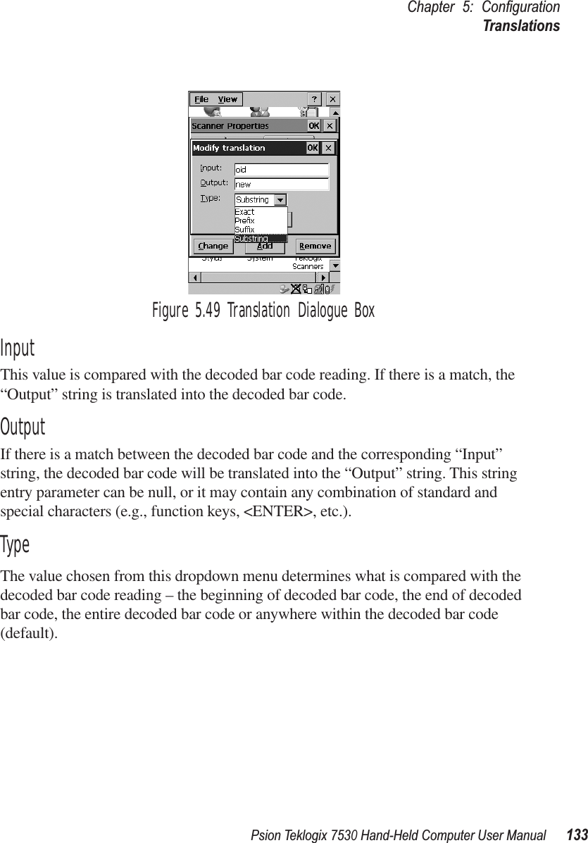 Psion Teklogix 7530 Hand-Held Computer User Manual133Chapter 5: ConﬁgurationTranslationsFigure 5.49 Translation Dialogue BoxInputThis value is compared with the decoded bar code reading. If there is a match, the “Output” string is translated into the decoded bar code. OutputIf there is a match between the decoded bar code and the corresponding “Input” string, the decoded bar code will be translated into the “Output” string. This string entry parameter can be null, or it may contain any combination of standard and special characters (e.g., function keys, &lt;ENTER&gt;, etc.).TypeThe value chosen from this dropdown menu determines what is compared with the decoded bar code reading – the beginning of decoded bar code, the end of decoded bar code, the entire decoded bar code or anywhere within the decoded bar code (default).