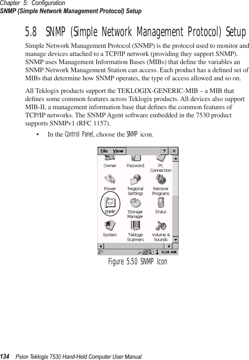 Chapter 5: ConﬁgurationSNMP (Simple Network Management Protocol) Setup134Psion Teklogix 7530 Hand-Held Computer User Manual5.8  SNMP (Simple Network Management Protocol) SetupSimple Network Management Protocol (SNMP) is the protocol used to monitor and manage devices attached to a TCP/IP network (providing they support SNMP). SNMP uses Management Information Bases (MIBs) that deﬁne the variables an SNMP Network Management Station can access. Each product has a deﬁned set of MIBs that determine how SNMP operates, the type of access allowed and so on. All Teklogix products support the TEKLOGIX-GENERIC-MIB – a MIB that deﬁnes some common features across Teklogix products. All devices also support MIB-II, a management information base that deﬁnes the common features of TCP/IP networks. The SNMP Agent software embedded in the 7530 product supports SNMPv1 (RFC 1157).• In the Control Panel, choose the SNMP icon.Figure 5.50 SNMP Icon