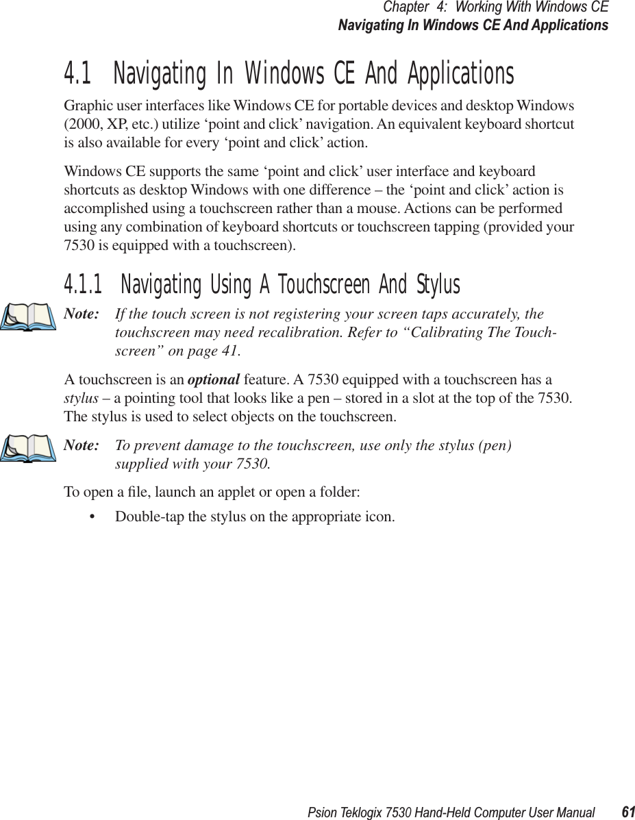 Psion Teklogix 7530 Hand-Held Computer User Manual61Chapter 4: Working With Windows CENavigating In Windows CE And Applications4.1  Navigating In Windows CE And ApplicationsGraphic user interfaces like Windows CE for portable devices and desktop Windows (2000, XP, etc.) utilize ‘point and click’ navigation. An equivalent keyboard shortcut is also available for every ‘point and click’ action.Windows CE supports the same ‘point and click’ user interface and keyboard shortcuts as desktop Windows with one difference – the ‘point and click’ action is accomplished using a touchscreen rather than a mouse. Actions can be performed using any combination of keyboard shortcuts or touchscreen tapping (provided your 7530 is equipped with a touchscreen).4.1.1  Navigating Using A Touchscreen And StylusNote: If the touch screen is not registering your screen taps accurately, the touchscreen may need recalibration. Refer to “Calibrating The Touch-screen” on page 41.A touchscreen is an optional feature. A 7530 equipped with a touchscreen has a stylus – a pointing tool that looks like a pen – stored in a slot at the top of the 7530. The stylus is used to select objects on the touchscreen.Note: To prevent damage to the touchscreen, use only the stylus (pen) supplied with your 7530.To open a ﬁle, launch an applet or open a folder:• Double-tap the stylus on the appropriate icon.