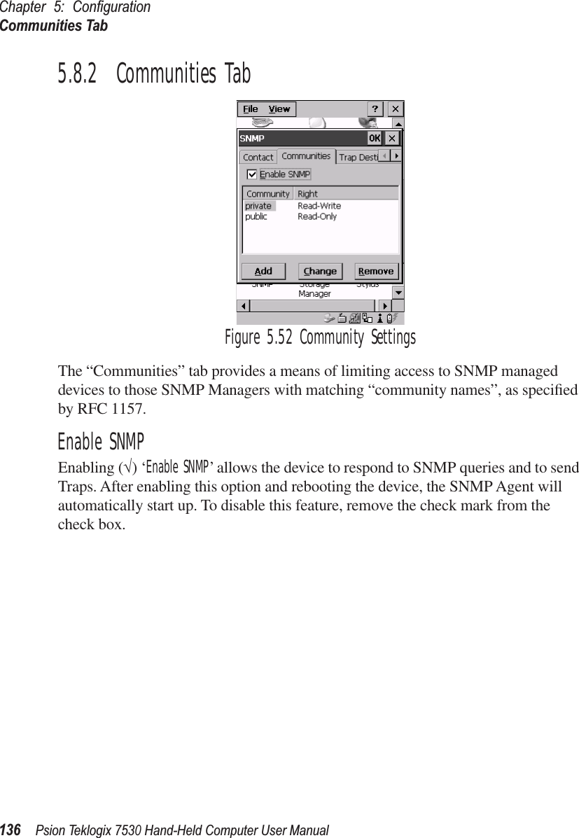 Chapter 5: ConﬁgurationCommunities Tab136Psion Teklogix 7530 Hand-Held Computer User Manual5.8.2  Communities TabFigure 5.52 Community SettingsThe “Communities” tab provides a means of limiting access to SNMP managed devices to those SNMP Managers with matching “community names”, as speciﬁed by RFC 1157.Enable SNMPEnabling (√) ‘Enable SNMP’ allows the device to respond to SNMP queries and to send Traps. After enabling this option and rebooting the device, the SNMP Agent will automatically start up. To disable this feature, remove the check mark from the check box.