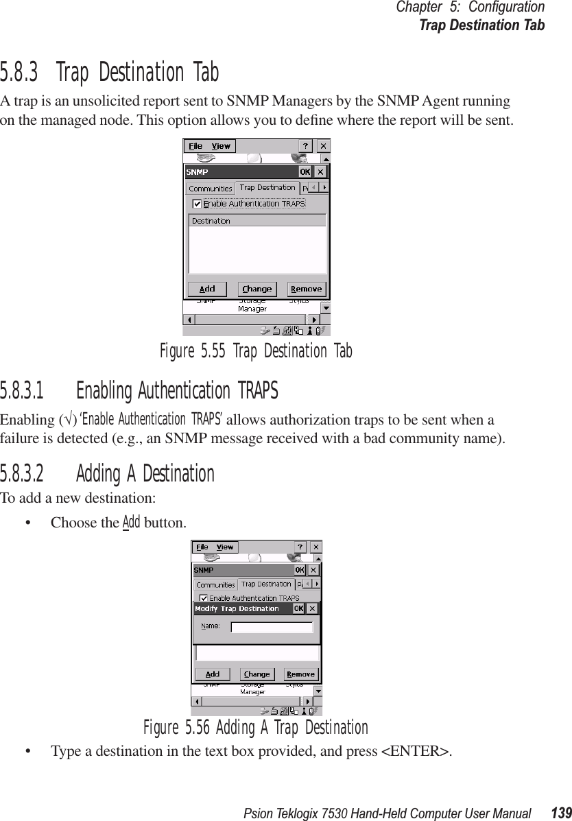 Psion Teklogix 7530 Hand-Held Computer User Manual139Chapter 5: ConﬁgurationTrap Destination Tab5.8.3  Trap Destination TabA trap is an unsolicited report sent to SNMP Managers by the SNMP Agent running on the managed node. This option allows you to deﬁne where the report will be sent.Figure 5.55 Trap Destination Tab5.8.3.1 Enabling Authentication TRAPSEnabling (√) ‘Enable Authentication TRAPS’ allows authorization traps to be sent when a failure is detected (e.g., an SNMP message received with a bad community name).5.8.3.2 Adding A DestinationTo add a new destination:• Choose the Add button.Figure 5.56 Adding A Trap Destination• Type a destination in the text box provided, and press &lt;ENTER&gt;.