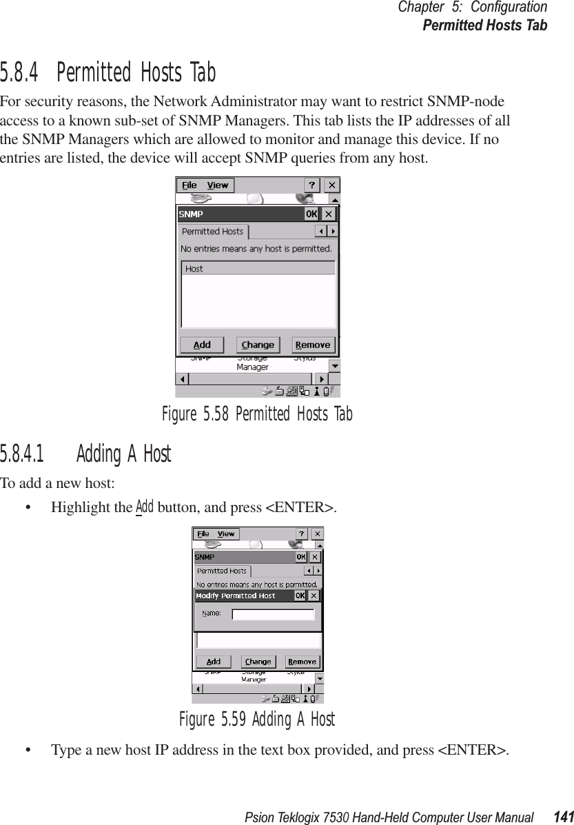 Psion Teklogix 7530 Hand-Held Computer User Manual141Chapter 5: ConﬁgurationPermitted Hosts Tab5.8.4  Permitted Hosts TabFor security reasons, the Network Administrator may want to restrict SNMP-node access to a known sub-set of SNMP Managers. This tab lists the IP addresses of all the SNMP Managers which are allowed to monitor and manage this device. If no entries are listed, the device will accept SNMP queries from any host.Figure 5.58 Permitted Hosts Tab5.8.4.1 Adding A HostTo add a new host:• Highlight the Add button, and press &lt;ENTER&gt;.Figure 5.59 Adding A Host• Type a new host IP address in the text box provided, and press &lt;ENTER&gt;.