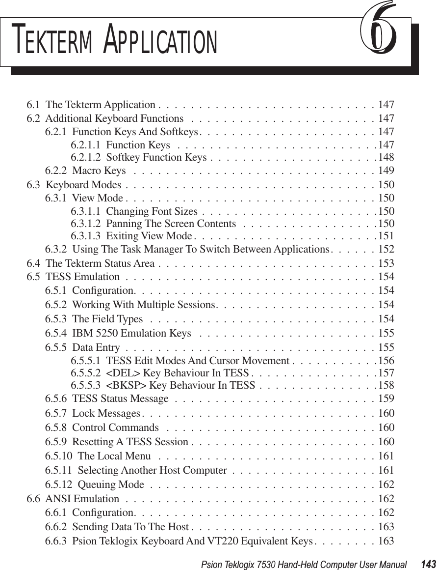 Psion Teklogix 7530 Hand-Held Computer User Manual143TEKTERM APPLICATION 666.1  The Tekterm Application ...........................1476.2  Additional Keyboard Functions .......................1476.2.1  Function Keys And Softkeys......................1476.2.1.1  Function Keys .........................1476.2.1.2  Softkey Function Keys .....................1486.2.2  Macro Keys ..............................1496.3  Keyboard Modes ...............................1506.3.1  View Mode ...............................1506.3.1.1  Changing Font Sizes ......................1506.3.1.2  Panning The Screen Contents .................1506.3.1.3  Exiting View Mode .......................1516.3.2  Using The Task Manager To Switch Between Applications......1526.4  The Tekterm Status Area ...........................1536.5  TESS Emulation ...............................1546.5.1  Conﬁguration..............................1546.5.2  Working With Multiple Sessions....................1546.5.3  The Field Types ............................1546.5.4  IBM 5250 Emulation Keys ......................1556.5.5  Data Entry ...............................1556.5.5.1  TESS Edit Modes And Cursor Movement ...........1566.5.5.2  &lt;DEL&gt; Key Behaviour In TESS ................1576.5.5.3  &lt;BKSP&gt; Key Behaviour In TESS ...............1586.5.6  TESS Status Message .........................1596.5.7  Lock Messages.............................1606.5.8  Control Commands ..........................1606.5.9  Resetting A TESS Session .......................1606.5.10  The Local Menu ...........................1616.5.11  Selecting Another Host Computer ..................1616.5.12  Queuing Mode ............................1626.6  ANSI Emulation ...............................1626.6.1  Conﬁguration..............................1626.6.2  Sending Data To The Host .......................1636.6.3  Psion Teklogix Keyboard And VT220 Equivalent Keys........163