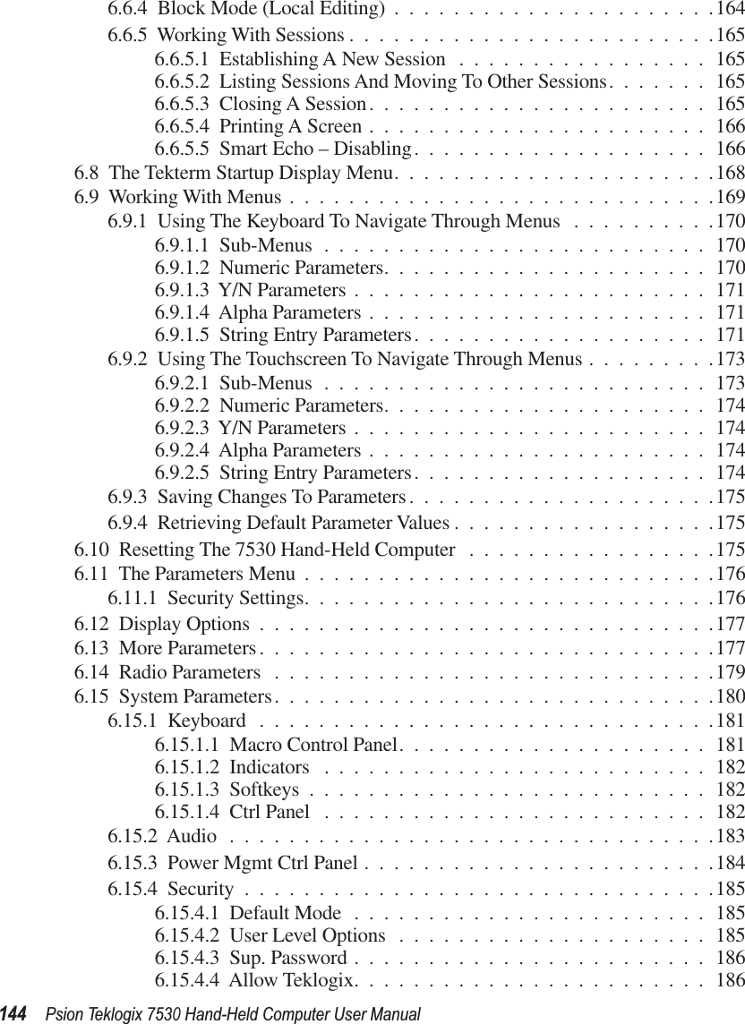 144Psion Teklogix 7530 Hand-Held Computer User Manual6.6.4  Block Mode (Local Editing) ......................1646.6.5  Working With Sessions .........................1656.6.5.1  Establishing A New Session .................1656.6.5.2  Listing Sessions And Moving To Other Sessions.......1656.6.5.3  Closing A Session.......................1656.6.5.4  Printing A Screen .......................1666.6.5.5  Smart Echo – Disabling....................1666.8  The Tekterm Startup Display Menu......................1686.9  Working With Menus .............................1696.9.1  Using The Keyboard To Navigate Through Menus ..........1706.9.1.1  Sub-Menus ..........................1706.9.1.2  Numeric Parameters......................1706.9.1.3  Y/N Parameters ........................1716.9.1.4  Alpha Parameters .......................1716.9.1.5  String Entry Parameters....................1716.9.2  Using The Touchscreen To Navigate Through Menus .........1736.9.2.1  Sub-Menus ..........................1736.9.2.2  Numeric Parameters......................1746.9.2.3  Y/N Parameters ........................1746.9.2.4  Alpha Parameters .......................1746.9.2.5  String Entry Parameters....................1746.9.3  Saving Changes To Parameters.....................1756.9.4  Retrieving Default Parameter Values ..................1756.10  Resetting The 7530 Hand-Held Computer .................1756.11  The Parameters Menu ............................1766.11.1  Security Settings............................1766.12  Display Options ...............................1776.13  More Parameters...............................1776.14  Radio Parameters ..............................1796.15  System Parameters..............................1806.15.1  Keyboard ...............................1816.15.1.1  Macro Control Panel.....................1816.15.1.2  Indicators ..........................1826.15.1.3  Softkeys ...........................1826.15.1.4  Ctrl Panel ..........................1826.15.2  Audio .................................1836.15.3  Power Mgmt Ctrl Panel ........................1846.15.4  Security ................................1856.15.4.1  Default Mode ........................1856.15.4.2  User Level Options .....................1856.15.4.3  Sup. Password ........................1866.15.4.4  Allow Teklogix........................186