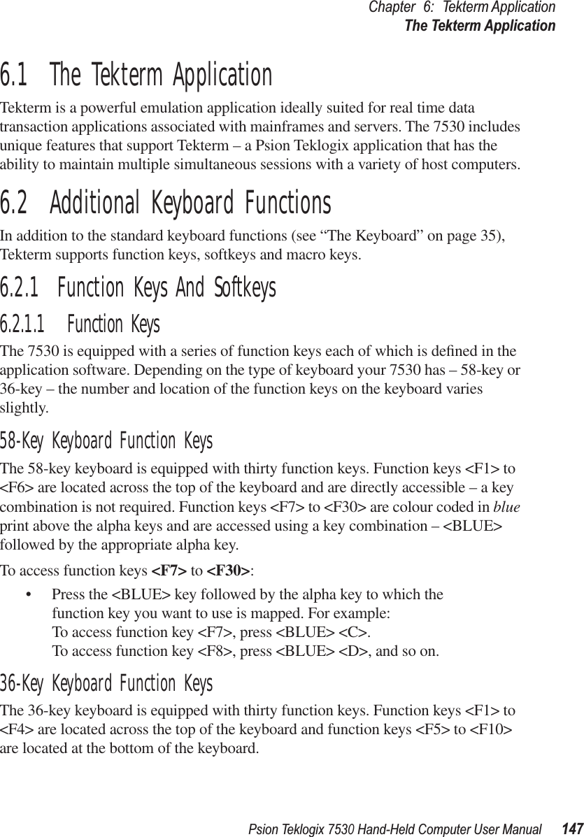 Psion Teklogix 7530 Hand-Held Computer User Manual147Chapter 6: Tekterm ApplicationThe Tekterm Application6.1  The Tekterm ApplicationTekterm is a powerful emulation application ideally suited for real time data transaction applications associated with mainframes and servers. The 7530 includes unique features that support Tekterm – a Psion Teklogix application that has the ability to maintain multiple simultaneous sessions with a variety of host computers.6.2  Additional Keyboard FunctionsIn addition to the standard keyboard functions (see “The Keyboard” on page 35), Tekterm supports function keys, softkeys and macro keys.6.2.1  Function Keys And Softkeys6.2.1.1 Function KeysThe 7530 is equipped with a series of function keys each of which is deﬁned in the application software. Depending on the type of keyboard your 7530 has – 58-key or 36-key – the number and location of the function keys on the keyboard varies slightly. 58-Key Keyboard Function KeysThe 58-key keyboard is equipped with thirty function keys. Function keys &lt;F1&gt; to &lt;F6&gt; are located across the top of the keyboard and are directly accessible – a key combination is not required. Function keys &lt;F7&gt; to &lt;F30&gt; are colour coded in blue print above the alpha keys and are accessed using a key combination – &lt;BLUE&gt; followed by the appropriate alpha key.To access function keys &lt;F7&gt; to &lt;F30&gt;:• Press the &lt;BLUE&gt; key followed by the alpha key to which the function key you want to use is mapped. For example:To access function key &lt;F7&gt;, press &lt;BLUE&gt; &lt;C&gt;.To access function key &lt;F8&gt;, press &lt;BLUE&gt; &lt;D&gt;, and so on.36-Key Keyboard Function KeysThe 36-key keyboard is equipped with thirty function keys. Function keys &lt;F1&gt; to &lt;F4&gt; are located across the top of the keyboard and function keys &lt;F5&gt; to &lt;F10&gt; are located at the bottom of the keyboard. 