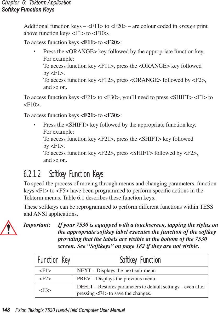 Chapter 6: Tekterm ApplicationSoftkey Function Keys148Psion Teklogix 7530 Hand-Held Computer User ManualAdditional function keys – &lt;F11&gt; to &lt;F20&gt; – are colour coded in orange print above function keys &lt;F1&gt; to &lt;F10&gt;. To access function keys &lt;F11&gt; to &lt;F20&gt;:• Press the &lt;ORANGE&gt; key followed by the appropriate function key. For example:To access function key &lt;F11&gt;, press the &lt;ORANGE&gt; key followed by &lt;F1&gt;.To access function key &lt;F12&gt;, press &lt;ORANGE&gt; followed by &lt;F2&gt;, and so on.To access function keys &lt;F21&gt; to &lt;F30&gt;, you’ll need to press &lt;SHIFT&gt; &lt;F1&gt; to &lt;F10&gt;.To access function keys &lt;F21&gt; to &lt;F30&gt;:• Press the &lt;SHIFT&gt; key followed by the appropriate function key. For example:To access function key &lt;F21&gt;, press the &lt;SHIFT&gt; key followed by &lt;F1&gt;.To access function key &lt;F22&gt;, press &lt;SHIFT&gt; followed by &lt;F2&gt;, and so on.6.2.1.2 Softkey Function KeysTo speed the process of moving through menus and changing parameters, function keys &lt;F1&gt; to &lt;F5&gt; have been programmed to perform speciﬁc actions in the Tekterm menus. Table 6.1 describes these function keys. These softkeys can be reprogrammed to perform different functions within TESS and ANSI applications.Important: If your 7530 is equipped with a touchscreen, tapping the stylus on the appropriate softkey label executes the function of the softkey providing that the labels are visible at the bottom of the 7530 screen. See “Softkeys” on page 182 if they are not visible. Function Key Softkey Function&lt;F1&gt; NEXT – Displays the next sub-menu&lt;F2&gt; PREV – Displays the previous menu.&lt;F3&gt; DEFLT – Restores parameters to default settings – even after pressing &lt;F4&gt; to save the changes.