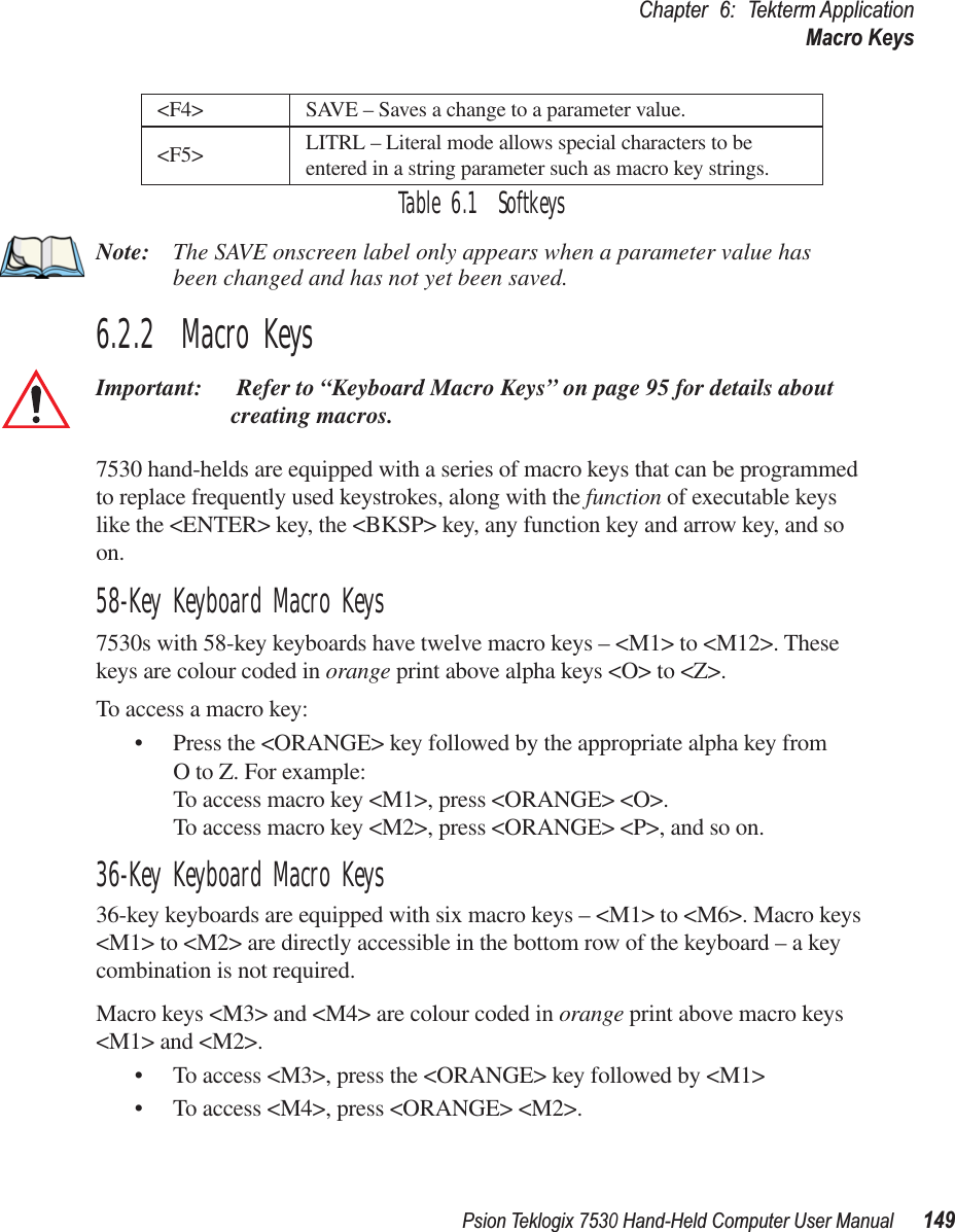 Psion Teklogix 7530 Hand-Held Computer User Manual149Chapter 6: Tekterm ApplicationMacro KeysTable 6.1  SoftkeysNote: The SAVE onscreen label only appears when a parameter value has been changed and has not yet been saved.6.2.2  Macro KeysImportant:  Refer to “Keyboard Macro Keys” on page 95 for details about creating macros.7530 hand-helds are equipped with a series of macro keys that can be programmed to replace frequently used keystrokes, along with the function of executable keys like the &lt;ENTER&gt; key, the &lt;BKSP&gt; key, any function key and arrow key, and so on. 58-Key Keyboard Macro Keys7530s with 58-key keyboards have twelve macro keys – &lt;M1&gt; to &lt;M12&gt;. These keys are colour coded in orange print above alpha keys &lt;O&gt; to &lt;Z&gt;.To access a macro key:• Press the &lt;ORANGE&gt; key followed by the appropriate alpha key from O to Z. For example:To access macro key &lt;M1&gt;, press &lt;ORANGE&gt; &lt;O&gt;.To access macro key &lt;M2&gt;, press &lt;ORANGE&gt; &lt;P&gt;, and so on.36-Key Keyboard Macro Keys36-key keyboards are equipped with six macro keys – &lt;M1&gt; to &lt;M6&gt;. Macro keys &lt;M1&gt; to &lt;M2&gt; are directly accessible in the bottom row of the keyboard – a key combination is not required.Macro keys &lt;M3&gt; and &lt;M4&gt; are colour coded in orange print above macro keys &lt;M1&gt; and &lt;M2&gt;. • To access &lt;M3&gt;, press the &lt;ORANGE&gt; key followed by &lt;M1&gt;• To access &lt;M4&gt;, press &lt;ORANGE&gt; &lt;M2&gt;.&lt;F4&gt; SAVE – Saves a change to a parameter value.&lt;F5&gt; LITRL – Literal mode allows special characters to be entered in a string parameter such as macro key strings.