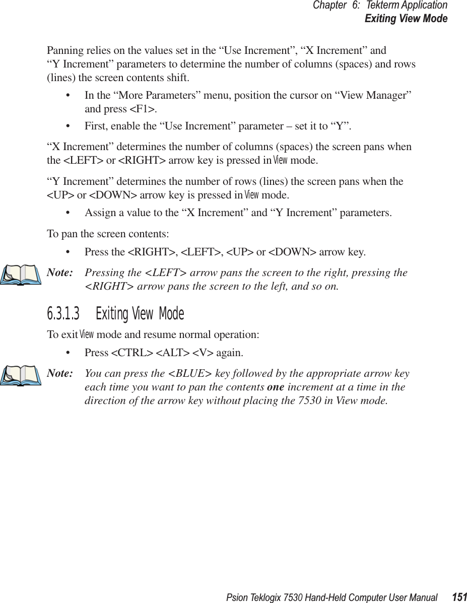 Psion Teklogix 7530 Hand-Held Computer User Manual151Chapter 6: Tekterm ApplicationExiting View ModePanning relies on the values set in the “Use Increment”, “X Increment” and “Y Increment” parameters to determine the number of columns (spaces) and rows (lines) the screen contents shift.• In the “More Parameters” menu, position the cursor on “View Manager” and press &lt;F1&gt;.• First, enable the “Use Increment” parameter – set it to “Y”.“X Increment” determines the number of columns (spaces) the screen pans when the &lt;LEFT&gt; or &lt;RIGHT&gt; arrow key is pressed in View mode.“Y Increment” determines the number of rows (lines) the screen pans when the &lt;UP&gt; or &lt;DOWN&gt; arrow key is pressed in View mode.• Assign a value to the “X Increment” and “Y Increment” parameters.To pan the screen contents:• Press the &lt;RIGHT&gt;, &lt;LEFT&gt;, &lt;UP&gt; or &lt;DOWN&gt; arrow key.Note: Pressing the &lt;LEFT&gt; arrow pans the screen to the right, pressing the &lt;RIGHT&gt; arrow pans the screen to the left, and so on.6.3.1.3 Exiting View ModeTo exit View mode and resume normal operation:• Press &lt;CTRL&gt; &lt;ALT&gt; &lt;V&gt; again.Note: You can press the &lt;BLUE&gt; key followed by the appropriate arrow key each time you want to pan the contents one increment at a time in the direction of the arrow key without placing the 7530 in View mode.