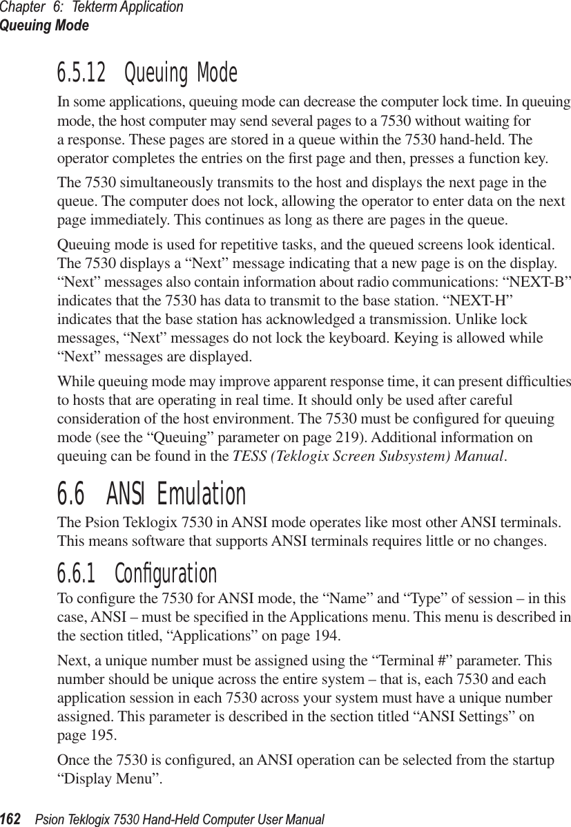 Chapter 6: Tekterm ApplicationQueuing Mode162Psion Teklogix 7530 Hand-Held Computer User Manual6.5.12  Queuing ModeIn some applications, queuing mode can decrease the computer lock time. In queuing mode, the host computer may send several pages to a 7530 without waiting for a response. These pages are stored in a queue within the 7530 hand-held. The operator completes the entries on the ﬁrst page and then, presses a function key.The 7530 simultaneously transmits to the host and displays the next page in the queue. The computer does not lock, allowing the operator to enter data on the next page immediately. This continues as long as there are pages in the queue.Queuing mode is used for repetitive tasks, and the queued screens look identical. The 7530 displays a “Next” message indicating that a new page is on the display. “Next” messages also contain information about radio communications: “NEXT-B” indicates that the 7530 has data to transmit to the base station. “NEXT-H” indicates that the base station has acknowledged a transmission. Unlike lock messages, “Next” messages do not lock the keyboard. Keying is allowed while “Next” messages are displayed.While queuing mode may improve apparent response time, it can present difﬁculties to hosts that are operating in real time. It should only be used after careful consideration of the host environment. The 7530 must be conﬁgured for queuing mode (see the “Queuing” parameter on page 219). Additional information on queuing can be found in the TESS (Teklogix Screen Subsystem) Manual.6.6  ANSI EmulationThe Psion Teklogix 7530 in ANSI mode operates like most other ANSI terminals. This means software that supports ANSI terminals requires little or no changes.6.6.1  ConﬁgurationTo conﬁgure the 7530 for ANSI mode, the “Name” and “Type” of session – in this case, ANSI – must be speciﬁed in the Applications menu. This menu is described in the section titled, “Applications” on page 194.Next, a unique number must be assigned using the “Terminal #” parameter. This number should be unique across the entire system – that is, each 7530 and each application session in each 7530 across your system must have a unique number assigned. This parameter is described in the section titled “ANSI Settings” on page 195.Once the 7530 is conﬁgured, an ANSI operation can be selected from the startup “Display Menu”.