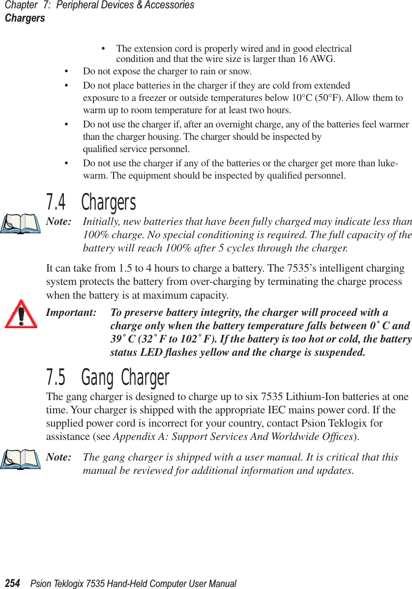 Chapter 7: Peripheral Devices &amp; AccessoriesChargers254 Psion Teklogix 7535 Hand-Held Computer User Manual•The extension cord is properly wired and in good electrical condition and that the wire size is larger than 16 AWG.•Do not expose the charger to rain or snow.•Do not place batteries in the charger if they are cold from extended exposure to a freezer or outside temperatures below 10°C (50°F). Allow them to warm up to room temperature for at least two hours.•Do not use the charger if, after an overnight charge, any of the batteries feel warmer than the charger housing. The charger should be inspected by qualiﬁed service personnel.•Do not use the charger if any of the batteries or the charger get more than luke-warm. The equipment should be inspected by qualiﬁed personnel.7.4  ChargersNote: Initially, new batteries that have been fully charged may indicate less than 100% charge. No special conditioning is required. The full capacity of the battery will reach 100% after 5 cycles through the charger.It can take from 1.5 to 4 hours to charge a battery. The 7535’s intelligent charging system protects the battery from over-charging by terminating the charge process when the battery is at maximum capacity.Important: To preserve battery integrity, the charger will proceed with a charge only when the battery temperature falls between 0˚ C and 39˚ C (32˚ F to 102˚ F). If the battery is too hot or cold, the battery status LED ﬂashes yellow and the charge is suspended.7.5  Gang ChargerThe gang charger is designed to charge up to six 7535 Lithium-Ion batteries at one time. Your charger is shipped with the appropriate IEC mains power cord. If the supplied power cord is incorrect for your country, contact Psion Teklogix for assistance (see Appendix A: Support Services And Worldwide Ofﬁces).Note: The gang charger is shipped with a user manual. It is critical that this manual be reviewed for additional information and updates.