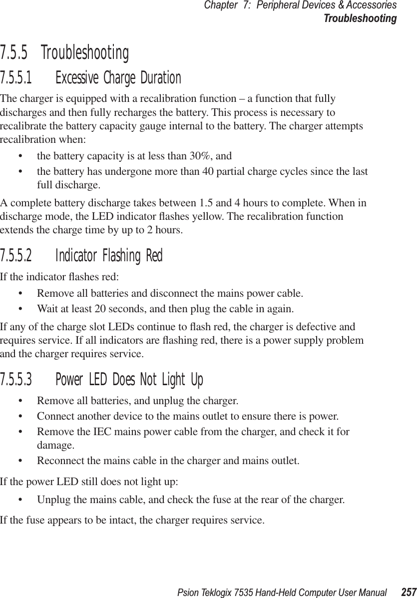 Psion Teklogix 7535 Hand-Held Computer User Manual 257Chapter 7: Peripheral Devices &amp; AccessoriesTroubleshooting7.5.5  Troubleshooting7.5.5.1 Excessive Charge DurationThe charger is equipped with a recalibration function – a function that fully discharges and then fully recharges the battery. This process is necessary to recalibrate the battery capacity gauge internal to the battery. The charger attempts recalibration when: •the battery capacity is at less than 30%, and •the battery has undergone more than 40 partial charge cycles since the last full discharge.A complete battery discharge takes between 1.5 and 4 hours to complete. When in discharge mode, the LED indicator ﬂashes yellow. The recalibration function extends the charge time by up to 2 hours. 7.5.5.2 Indicator Flashing RedIf the indicator ﬂashes red:•Remove all batteries and disconnect the mains power cable. •Wait at least 20 seconds, and then plug the cable in again.If any of the charge slot LEDs continue to ﬂash red, the charger is defective and requires service. If all indicators are ﬂashing red, there is a power supply problem and the charger requires service. 7.5.5.3 Power LED Does Not Light Up•Remove all batteries, and unplug the charger. •Connect another device to the mains outlet to ensure there is power. •Remove the IEC mains power cable from the charger, and check it for damage. •Reconnect the mains cable in the charger and mains outlet. If the power LED still does not light up:•Unplug the mains cable, and check the fuse at the rear of the charger. If the fuse appears to be intact, the charger requires service.