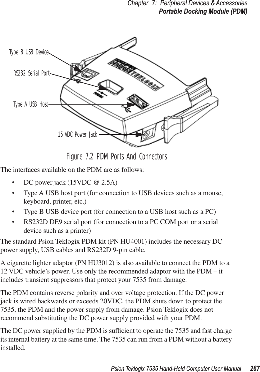 Psion Teklogix 7535 Hand-Held Computer User Manual 267Chapter 7: Peripheral Devices &amp; AccessoriesPortable Docking Module (PDM)Figure 7.2 PDM Ports And ConnectorsThe interfaces available on the PDM are as follows:•DC power jack (15VDC @ 2.5A)•Type A USB host port (for connection to USB devices such as a mouse, keyboard, printer, etc.)•Type B USB device port (for connection to a USB host such as a PC)•RS232D DE9 serial port (for connection to a PC COM port or a serial device such as a printer)The standard Psion Teklogix PDM kit (PN HU4001) includes the necessary DC power supply, USB cables and RS232D 9-pin cable. A cigarette lighter adaptor (PN HU3012) is also available to connect the PDM to a 12 VDC vehicle’s power. Use only the recommended adaptor with the PDM – it includes transient suppressors that protect your 7535 from damage.The PDM contains reverse polarity and over voltage protection. If the DC power jack is wired backwards or exceeds 20VDC, the PDM shuts down to protect the 7535, the PDM and the power supply from damage. Psion Teklogix does not recommend substituting the DC power supply provided with your PDM.The DC power supplied by the PDM is sufﬁcient to operate the 7535 and fast charge its internal battery at the same time. The 7535 can run from a PDM without a battery installed.Type B USB DeviceRS232 Serial PortType A USB Host15 VDC Power Jack