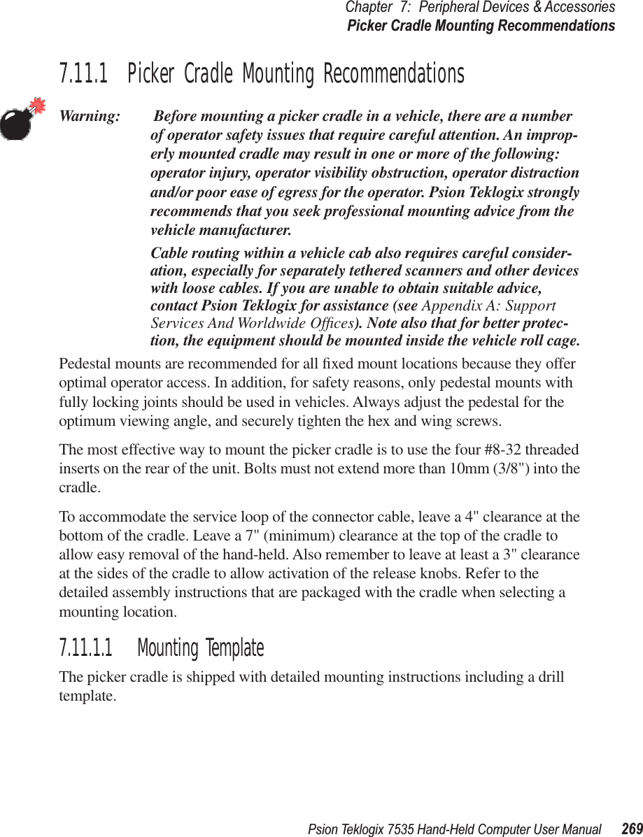 Psion Teklogix 7535 Hand-Held Computer User Manual 269Chapter 7: Peripheral Devices &amp; AccessoriesPicker Cradle Mounting Recommendations7.11.1  Picker Cradle Mounting RecommendationsWarning:  Before mounting a picker cradle in a vehicle, there are a number of operator safety issues that require careful attention. An improp-erly mounted cradle may result in one or more of the following: operator injury, operator visibility obstruction, operator distraction and/or poor ease of egress for the operator. Psion Teklogix strongly recommends that you seek professional mounting advice from the vehicle manufacturer. Cable routing within a vehicle cab also requires careful consider-ation, especially for separately tethered scanners and other devices with loose cables. If you are unable to obtain suitable advice, contact Psion Teklogix for assistance (see Appendix A: Support Services And Worldwide Ofﬁces). Note also that for better protec-tion, the equipment should be mounted inside the vehicle roll cage.Pedestal mounts are recommended for all ﬁxed mount locations because they offer optimal operator access. In addition, for safety reasons, only pedestal mounts with fully locking joints should be used in vehicles. Always adjust the pedestal for the optimum viewing angle, and securely tighten the hex and wing screws.The most effective way to mount the picker cradle is to use the four #8-32 threaded inserts on the rear of the unit. Bolts must not extend more than 10mm (3/8&quot;) into the cradle.To accommodate the service loop of the connector cable, leave a 4&quot; clearance at the bottom of the cradle. Leave a 7&quot; (minimum) clearance at the top of the cradle to allow easy removal of the hand-held. Also remember to leave at least a 3&quot; clearance at the sides of the cradle to allow activation of the release knobs. Refer to the detailed assembly instructions that are packaged with the cradle when selecting a mounting location.7.11.1.1 Mounting TemplateThe picker cradle is shipped with detailed mounting instructions including a drill template.