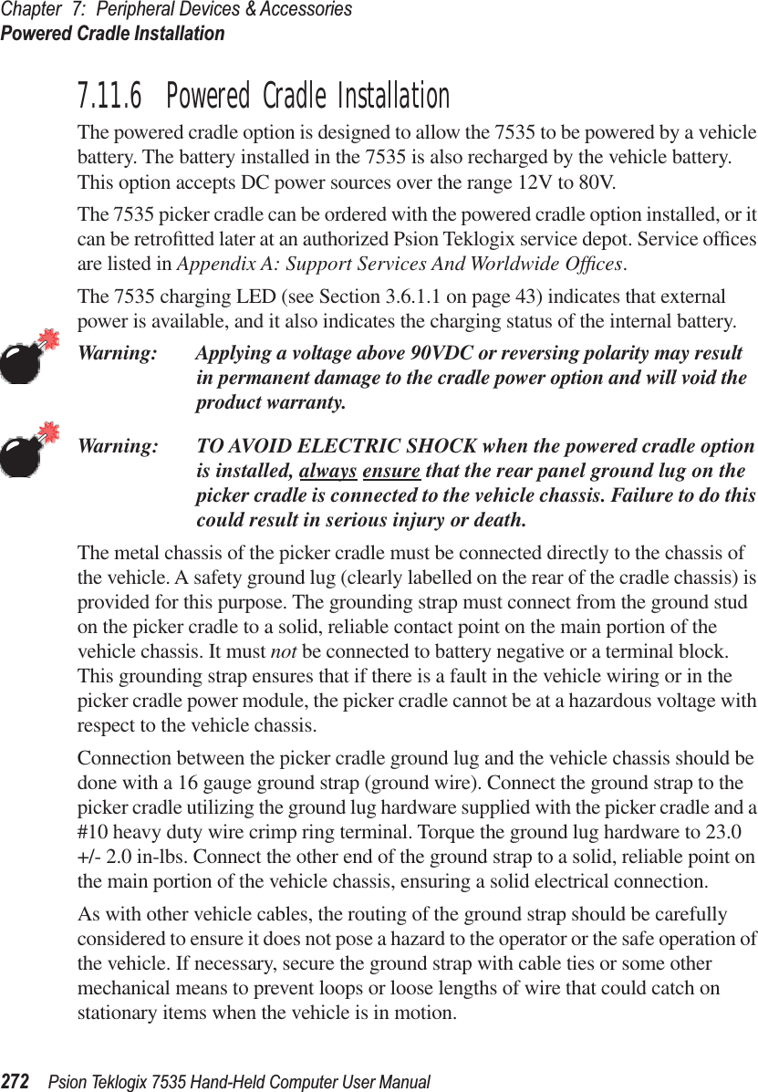 Chapter 7: Peripheral Devices &amp; AccessoriesPowered Cradle Installation272 Psion Teklogix 7535 Hand-Held Computer User Manual7.11.6  Powered Cradle InstallationThe powered cradle option is designed to allow the 7535 to be powered by a vehicle battery. The battery installed in the 7535 is also recharged by the vehicle battery. This option accepts DC power sources over the range 12V to 80V. The 7535 picker cradle can be ordered with the powered cradle option installed, or it can be retroﬁtted later at an authorized Psion Teklogix service depot. Service ofﬁces are listed in Appendix A: Support Services And Worldwide Ofﬁces.The 7535 charging LED (see Section 3.6.1.1 on page 43) indicates that external power is available, and it also indicates the charging status of the internal battery.Warning: Applying a voltage above 90VDC or reversing polarity may result in permanent damage to the cradle power option and will void the product warranty.Warning: TO AVOID ELECTRIC SHOCK when the powered cradle option is installed, always ensure that the rear panel ground lug on the picker cradle is connected to the vehicle chassis. Failure to do this could result in serious injury or death.The metal chassis of the picker cradle must be connected directly to the chassis of the vehicle. A safety ground lug (clearly labelled on the rear of the cradle chassis) is provided for this purpose. The grounding strap must connect from the ground stud on the picker cradle to a solid, reliable contact point on the main portion of the vehicle chassis. It must not be connected to battery negative or a terminal block. This grounding strap ensures that if there is a fault in the vehicle wiring or in the picker cradle power module, the picker cradle cannot be at a hazardous voltage with respect to the vehicle chassis.Connection between the picker cradle ground lug and the vehicle chassis should be done with a 16 gauge ground strap (ground wire). Connect the ground strap to the picker cradle utilizing the ground lug hardware supplied with the picker cradle and a #10 heavy duty wire crimp ring terminal. Torque the ground lug hardware to 23.0 +/- 2.0 in-lbs. Connect the other end of the ground strap to a solid, reliable point on the main portion of the vehicle chassis, ensuring a solid electrical connection.As with other vehicle cables, the routing of the ground strap should be carefully considered to ensure it does not pose a hazard to the operator or the safe operation of the vehicle. If necessary, secure the ground strap with cable ties or some other mechanical means to prevent loops or loose lengths of wire that could catch on stationary items when the vehicle is in motion.