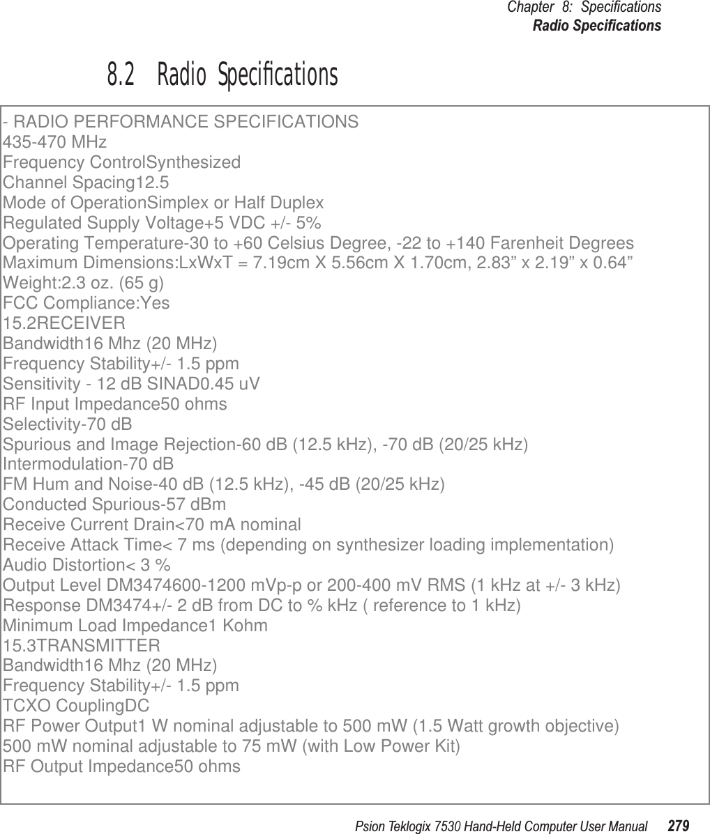 Psion Teklogix 7530 Hand-Held Computer User Manual279Chapter 8: SpeciﬁcationsRadio Speciﬁcations8.2  Radio Speciﬁcations - RADIO PERFORMANCE SPECIFICATIONS 435-470 MHzFrequency ControlSynthesizedChannel Spacing12.5Mode of OperationSimplex or Half DuplexRegulated Supply Voltage+5 VDC +/- 5%Operating Temperature-30 to +60 Celsius Degree, -22 to +140 Farenheit DegreesMaximum Dimensions:LxWxT = 7.19cm X 5.56cm X 1.70cm, 2.83” x 2.19” x 0.64”Weight:2.3 oz. (65 g)FCC Compliance:Yes15.2RECEIVERBandwidth16 Mhz (20 MHz)Frequency Stability+/- 1.5 ppmSensitivity - 12 dB SINAD0.45 uVRF Input Impedance50 ohmsSelectivity-70 dBSpurious and Image Rejection-60 dB (12.5 kHz), -70 dB (20/25 kHz)Intermodulation-70 dBFM Hum and Noise-40 dB (12.5 kHz), -45 dB (20/25 kHz)Conducted Spurious-57 dBmReceive Current Drain&lt;70 mA nominalReceive Attack Time&lt; 7 ms (depending on synthesizer loading implementation)Audio Distortion&lt; 3 %Output Level DM3474600-1200 mVp-p or 200-400 mV RMS (1 kHz at +/- 3 kHz)Response DM3474+/- 2 dB from DC to % kHz ( reference to 1 kHz)Minimum Load Impedance1 Kohm15.3TRANSMITTERBandwidth16 Mhz (20 MHz)Frequency Stability+/- 1.5 ppmTCXO CouplingDCRF Power Output1 W nominal adjustable to 500 mW (1.5 Watt growth objective)500 mW nominal adjustable to 75 mW (with Low Power Kit)RF Output Impedance50 ohms