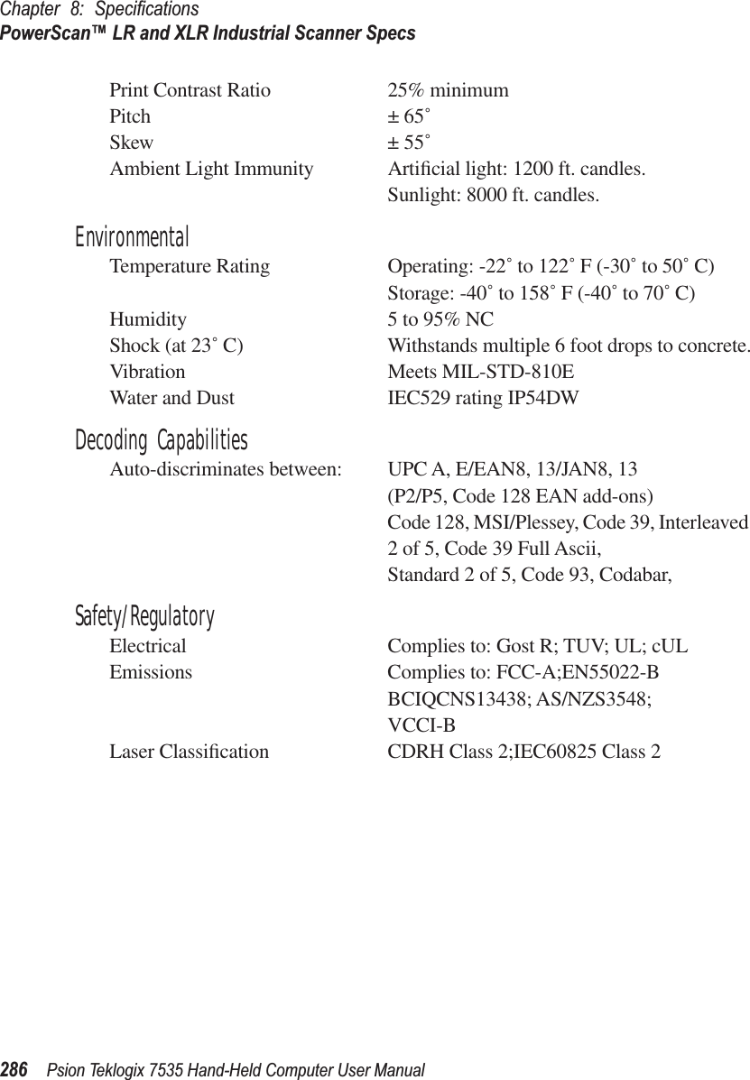 Chapter 8: SpeciﬁcationsPowerScan™ LR and XLR Industrial Scanner Specs286 Psion Teklogix 7535 Hand-Held Computer User ManualPrint Contrast Ratio 25% minimumPitch ± 65˚Skew ± 55˚Ambient Light Immunity Artiﬁcial light: 1200 ft. candles.Sunlight: 8000 ft. candles.EnvironmentalTemperature Rating Operating: -22˚ to 122˚ F (-30˚ to 50˚ C)Storage: -40˚ to 158˚ F (-40˚ to 70˚ C)Humidity 5 to 95% NCShock (at 23˚ C) Withstands multiple 6 foot drops to concrete.Vibration Meets MIL-STD-810EWater and Dust IEC529 rating IP54DWDecoding CapabilitiesAuto-discriminates between: UPC A, E/EAN8, 13/JAN8, 13(P2/P5, Code 128 EAN add-ons)Code 128, MSI/Plessey, Code 39, Interleaved 2 of 5, Code 39 Full Ascii,Standard 2 of 5, Code 93, Codabar,Safety/RegulatoryElectrical Complies to: Gost R; TUV; UL; cULEmissions Complies to: FCC-A;EN55022-BBCIQCNS13438; AS/NZS3548;VCCI-BLaser Classiﬁcation CDRH Class 2;IEC60825 Class 2