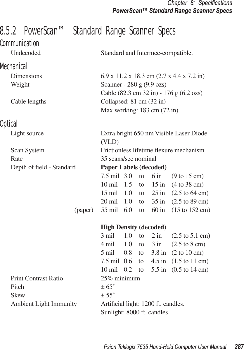 Psion Teklogix 7535 Hand-Held Computer User Manual 287Chapter 8: SpeciﬁcationsPowerScan™ Standard Range Scanner Specs8.5.2  PowerScan™ Standard Range Scanner SpecsCommunicationUndecoded Standard and Intermec-compatible. MechanicalDimensions 6.9 x 11.2 x 18.3 cm (2.7 x 4.4 x 7.2 in)Weight Scanner - 280 g (9.9 ozs)Cable (82.3 cm 32 in) - 176 g (6.2 ozs)Cable lengths Collapsed: 81 cm (32 in)Max working: 183 cm (72 in)OpticalLight source Extra bright 650 nm Visible Laser Diode (VLD)Scan System Frictionless lifetime ﬂexure mechanismRate 35 scans/sec nominalDepth of ﬁeld - Standard Paper Labels (decoded)7.5 mil 3.0 to 6 in (9 to 15 cm)10 mil 1.5 to 15 in (4 to 38 cm)15 mil 1.0 to 25 in (2.5 to 64 cm)20 mil 1.0 to 35 in (2.5 to 89 cm)(paper) 55 mil 6.0 to 60 in (15 to 152 cm)High Density (decoded)3 mil 1.0 to 2 in (2.5 to 5.1 cm)4 mil 1.0 to 3 in (2.5 to 8 cm)5 mil 0.8  to 3.8 in (2 to 10 cm)7.5 mil 0.6  to 4.5 in (1.5 to 11 cm)10 mil 0.2  to 5.5 in (0.5 to 14 cm)Print Contrast Ratio 25% minimumPitch ± 65˚Skew ± 55˚Ambient Light Immunity Artiﬁcial light: 1200 ft. candles.Sunlight: 8000 ft. candles.