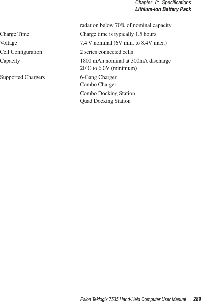Psion Teklogix 7535 Hand-Held Computer User Manual 289Chapter 8: SpeciﬁcationsLithium-Ion Battery Packradation below 70% of nominal capacityCharge Time Charge time is typically 1.5 hours.Voltage 7.4 V nominal (6V min. to 8.4V max.)Cell Conﬁguration 2 series connected cellsCapacity 1800 mAh nominal at 300mA discharge 20˚C to 6.0V (minimum)Supported Chargers 6-Gang ChargerCombo ChargerCombo Docking StationQuad Docking Station