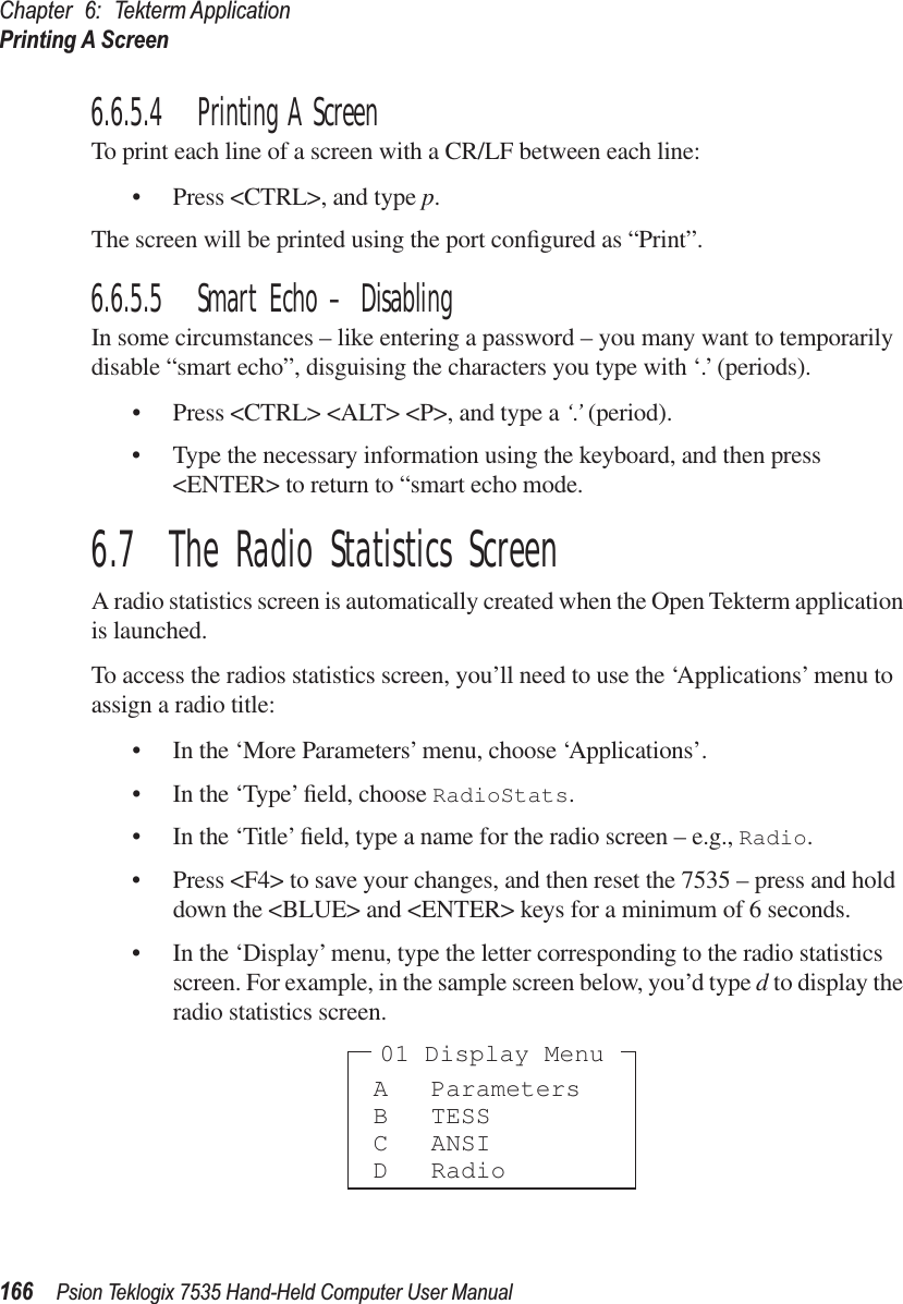 Chapter 6: Tekterm ApplicationPrinting A Screen166 Psion Teklogix 7535 Hand-Held Computer User Manual6.6.5.4 Printing A ScreenTo print each line of a screen with a CR/LF between each line:• Press &lt;CTRL&gt;, and type p.The screen will be printed using the port conﬁgured as “Print”.6.6.5.5 Smart Echo – DisablingIn some circumstances – like entering a password – you many want to temporarily disable “smart echo”, disguising the characters you type with ‘.’ (periods).• Press &lt;CTRL&gt; &lt;ALT&gt; &lt;P&gt;, and type a ‘.’ (period).• Type the necessary information using the keyboard, and then press &lt;ENTER&gt; to return to “smart echo mode.6.7  The Radio Statistics ScreenA radio statistics screen is automatically created when the Open Tekterm application is launched.To access the radios statistics screen, you’ll need to use the ‘Applications’ menu to assign a radio title:• In the ‘More Parameters’ menu, choose ‘Applications’.• In the ‘Type’ ﬁeld, choose RadioStats.• In the ‘Title’ ﬁeld, type a name for the radio screen – e.g., Radio.• Press &lt;F4&gt; to save your changes, and then reset the 7535 – press and hold down the &lt;BLUE&gt; and &lt;ENTER&gt; keys for a minimum of 6 seconds.• In the ‘Display’ menu, type the letter corresponding to the radio statistics screen. For example, in the sample screen below, you’d type d to display the radio statistics screen.A ParametersB TESSC ANSID Radio01 Display Menu