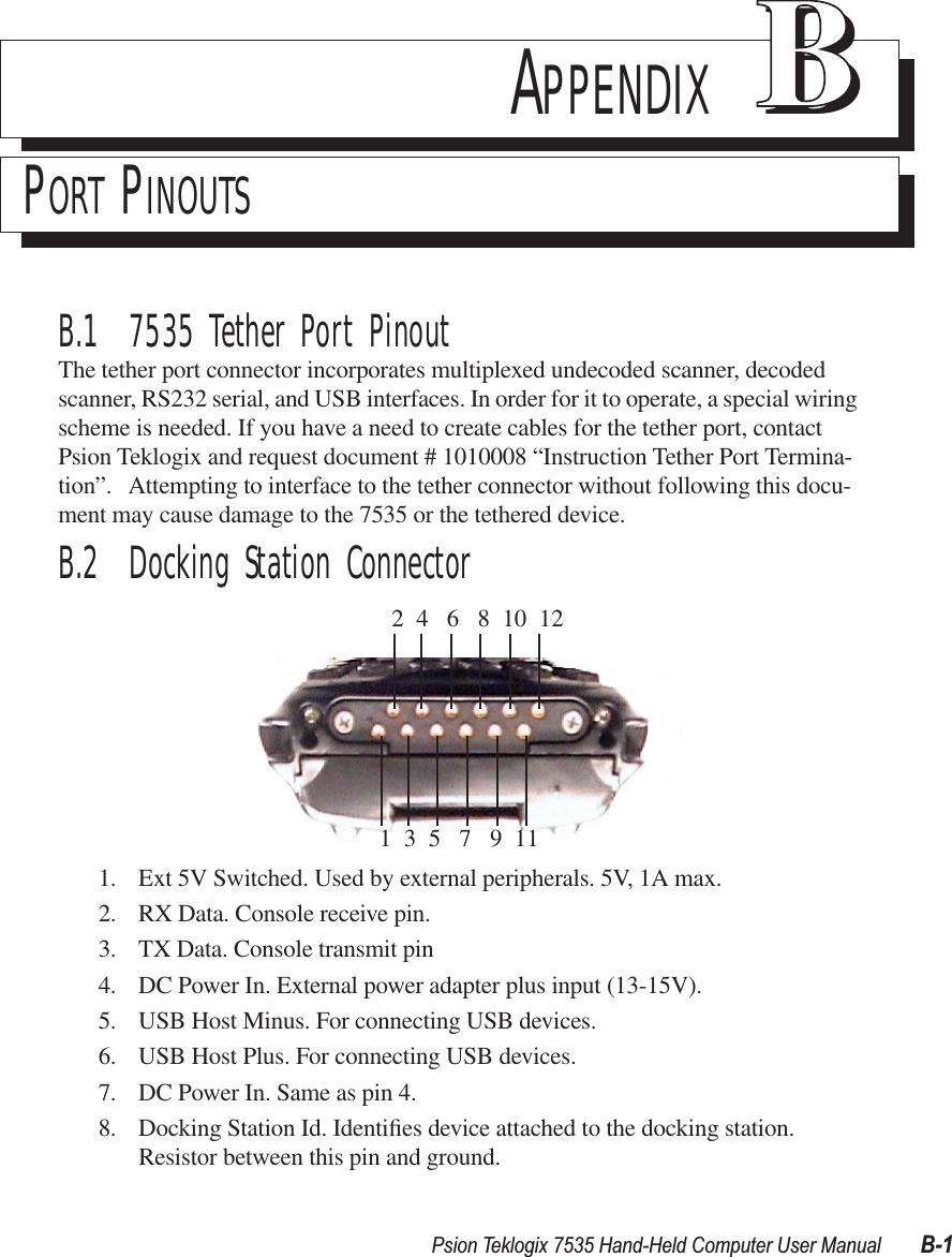 Psion Teklogix 7535 Hand-Held Computer User Manual B-1APPENDIX BBPORT PINOUTSB.1  7535 Tether Port PinoutThe tether port connector incorporates multiplexed undecoded scanner, decoded scanner, RS232 serial, and USB interfaces. In order for it to operate, a special wiring scheme is needed. If you have a need to create cables for the tether port, contact Psion Teklogix and request document # 1010008 “Instruction Tether Port Termina-tion”.   Attempting to interface to the tether connector without following this docu-ment may cause damage to the 7535 or the tethered device.B.2  Docking Station Connector1. Ext 5V Switched. Used by external peripherals. 5V, 1A max.2. RX Data. Console receive pin.3. TX Data. Console transmit pin4. DC Power In. External power adapter plus input (13-15V).5. USB Host Minus. For connecting USB devices.6. USB Host Plus. For connecting USB devices.7. DC Power In. Same as pin 4.8. Docking Station Id. Identiﬁes device attached to the docking station. Resistor between this pin and ground.  2  4   6   8  10  121  3  5   7   9  11